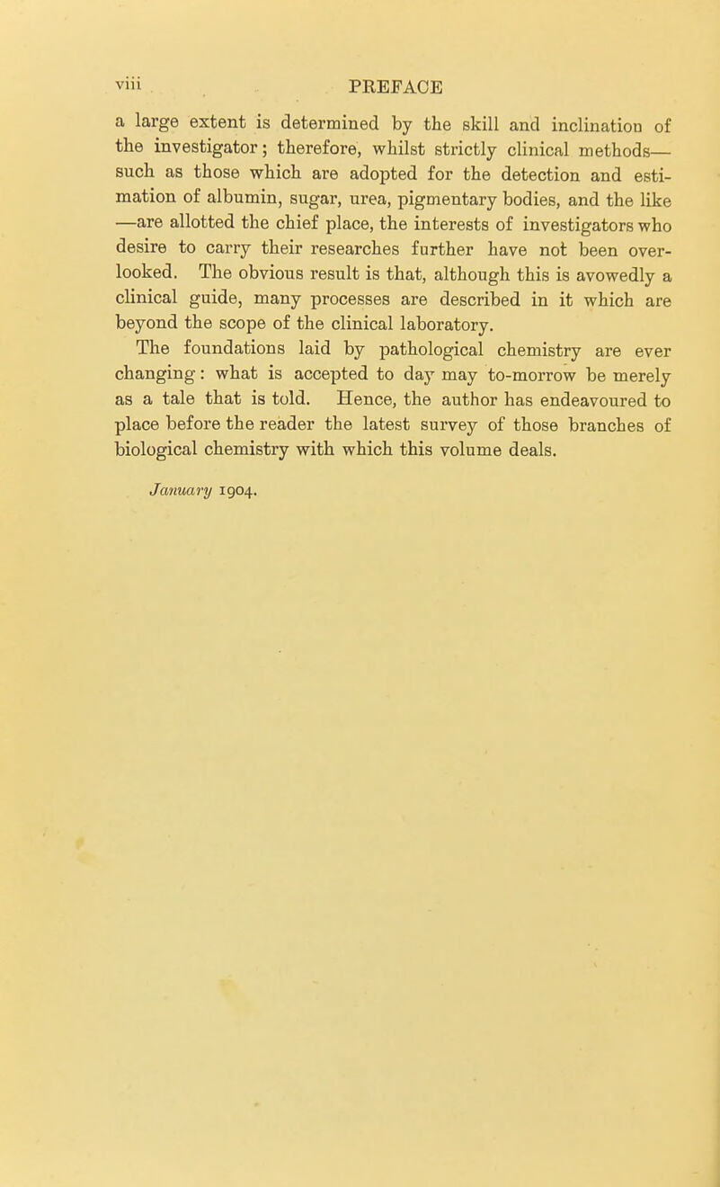 a large extent is determined by the skill and inclination of the investigator; therefore, whilst strictly clinical methods— such as those which are adopted for the detection and esti- mation of albumin, sugar, urea, pigmentary bodies, and the like —are allotted the chief place, the interests of investigators who desire to carry their researches further have not been over- looked. The obvious result is that, although this is avowedly a clinical guide, many processes are described in it which are beyond the scope of the clinical laboratory. The foundations laid by pathological chemistry are ever changing: what is accepted to day may to-morrow be merely as a tale that is told. Hence, the author has endeavoured to place before the reader the latest survey of those branches of biological chemistry with which this volume deals. January 1904.