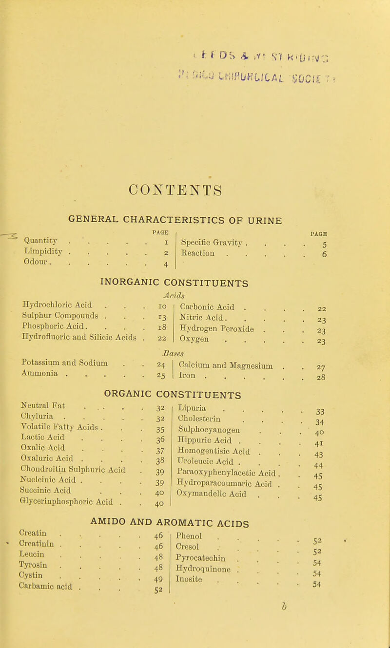 CONTENTS GENERAL CHARACTERISTICS OF URINE PAGE I Quantity Limpidity 2 Odom- 4 Specific Gravity . Eeaction PAGE 5 6 INORGANIC CONSTITUENTS Acids Hydrochloric Acid Sulphur Compounds . Phosphoric Acid. Hydrofluoric and Silicic Acids Potassium and Sodium Ammonia .... 10 13 i8 Carbonic Acid . Nitric Acid. Hydi'ogen Peroxide Oxygen Bases 24 25 Calcium and Magnesium Iron .... ORGANIC CONSTITUENTS Neutral Fat ... Chyluria .... Volatile Fatty Acids . Lactic Acid Oxalic Acid Oxaluric Acid . Chondroitin Sulphuric Acid Nucleinic Acid . Succinic Acid Glycerinphosphoric Acid . 32 32 35 36 37 38 39 39 40 40 Lipuria Cholesteriu Sulphocyanogeu Hippuric Acid . Homogentisic Acid . Uroleucic Acid . Paraoxyphenylacetic Acid Hydroparacoumaric Acid Oxymandelic Acid . Creatin Creatinin Leucin Tyrosin Cystin Carbamic acid AMIDO AND AROMATIC ACIDS 46 Phenol 46 Cresol 48 Pyrocatechin 48 Hydroquinone 49 Inosite 52 22 23 23 23 27 28 33 34 40 41 43 44 45 45 45 52 52 54 54 54 h