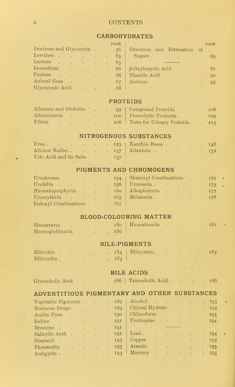 CARBOHYDRATES PAGE PAGE Dextrose and Glycosuria • 56 Detection and Estimation of Levulose . • 65 Sugars .... ■ 69 Lactose • 65 Isomaltose . 66 /3-Oxybutyric Acid 87 Pentose . 66 Diacetic Acid 92 Animal Gum • 67 Acetone .... ■ 93 vTiyciuonic ACiu . . 68 PROTEIDS Albumin and Globulin • 99 Compound Proteids . 106 Albuminuria . 100 Proteolytic Products. . 109 Fibrin . 106 Tests for Urinary Proteids. • 3 NITROGENOUS SUBSTANCES Urea .... . 129 Xanthin Bases . . 148 AUoxur Bodies . ■ 137 AUantoin .... • 152 Uric Acid and its Salts • 137 PIGMENTS AND CHROMOGENS Uroclu'ome • 154 Skatoxyl Combinations 172 Urobilin . . 156 Urorosein .... • 173 Hfematoporphyrin 160 Uroerythrin . . 165 Melanuria .... . 178 Indoxyl Combinations . ' 167 BLOOD-COLOURING MATTER HfBmatm'ia . 180 Ha3matiuuria lol Hsemoglobinuria . 180 BILE-PIGMENTS Bilirubin . . . . . 183 Bilicyanin.... . 183 Biliverdin . . . 183 BILE ACIDS Glycocholic Acid . 186 1 Taurocbolic Acid. . r86 ADVENTITIOUS PIGMENTARY AND OTHER SUBSTANCES Vegetable Pigments . . 189 Alcohol .... • 193 Besinous Drugs. . 189 Chloral Hydrate ■ 193 Anilin Dyes 190 Chloroform • 193 Iodine . 191 Urotropine • 194 Bromine . 192 Salicylic Acid . 192 Lead ..... ■ 194 Guaiacol . • 193 Copper .... • 195 Phenacetin . 193 Ai'senic .... • 195 Antipyrin . • 193 Mercury .... • 195