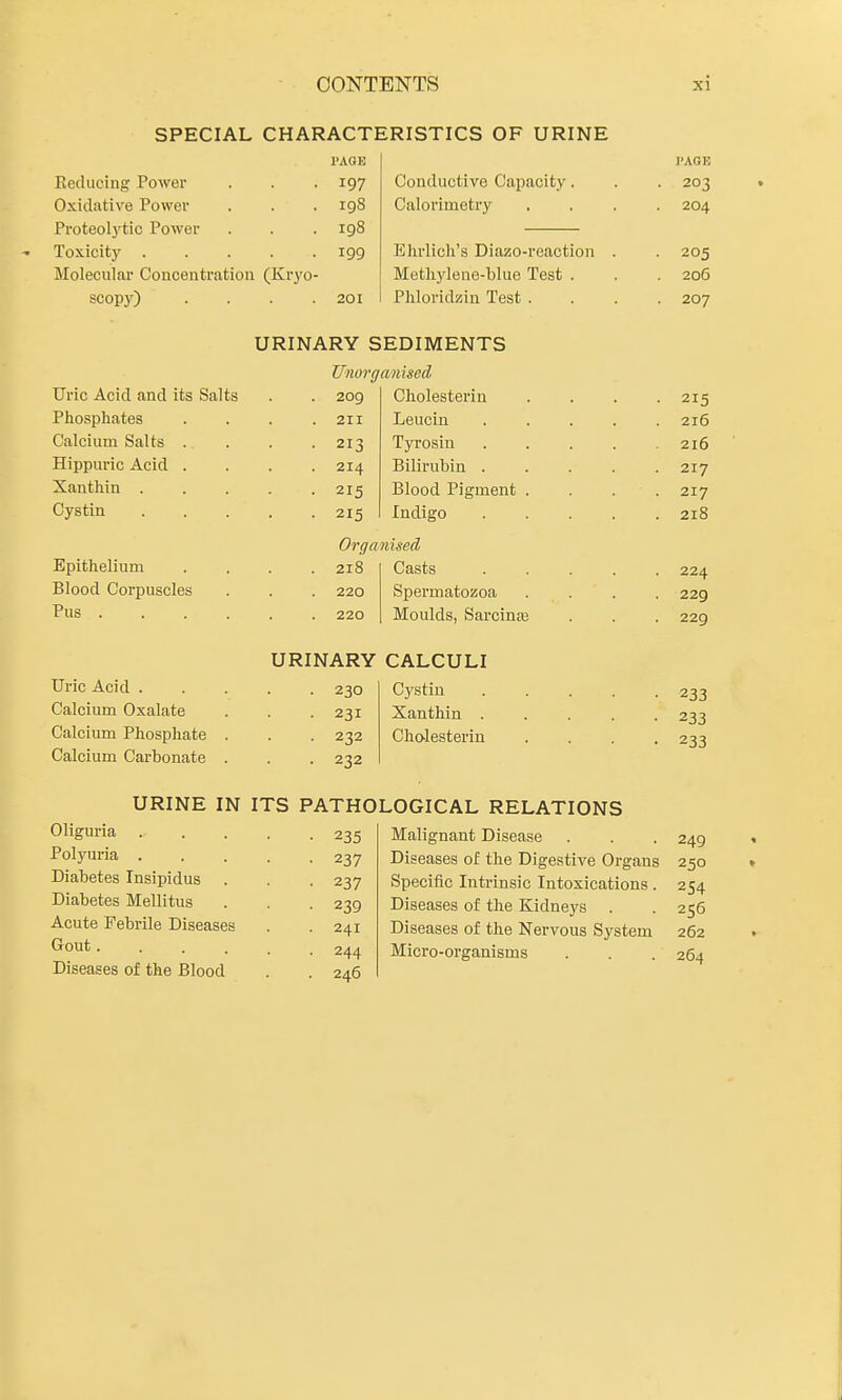 SPECIAL CHARACTERISTICS OF URINE PAGE I'AGE Reducing Power • 197 Conductive Capacity. 203 Oxidative Power . 198 Calorimetry .... Proteolj'tic Power . 198 Toxicity . • 199 Ehrlich's Diazo-reaction . Molecular Concentration (Kryo- Methylene-blue Test . 206 scopy) . 201 Phloridzin Test .... 207 URINARY SEDIMENTS Unorganised Uric Acid and its Salts . 2og Cholesterin .... 215 rhospnates . 211 Leuciu 216 Calcium Salts . • 213 Tyrosin ..... 216 Hippuric Acid . . 214 Bilirubin ..... 217 Xanthin . . 215 Blood Pigment .... 217 Cystin . 215 Indigo 218 Orga nised Epithelium . 218 Casts ..... 224 Blood Corpuscles . 220 Spermatozoa .... 229 Pus .... . 220 Moulds, Sarcin^ 229 URINARY CALCULI Uric Acid . . 230 Cystin ..... 233 Calcium Oxalate ■ 231 Xanthin ..... 2^^ Calcium Phospliate . • 232 Cholesterin .... Calcium Carbonate . ■ 232 URINE IN ITS PATHOLOGICAL RELATIONS Oliguria • 235 Malignant Disease 249 Polyuria . • 237 Diseases of the Digestive Organs 250 Diabetes Insipidus • 237 Specific Intrinsic Intoxications. 254 Diabetes Mellitus • 239 Diseases of the Kidneys . 255 Acute Febrile Diseases . 241 Diseases of the Nervous System 262 Gout. . 244 Micro-organisms 264 Diseases of the Blood . 246