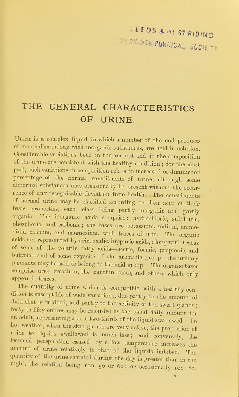 THE GENERAL CHARACTERISTICS OF URINE. Urine is a complex liquid in which a number of the end products of metabolism, along with inorganic substances, are held in solution. Considerable variations both in the amount and in the composition of the urine are consistent with the healthy condition; for the most part, such variations in composition relate to increased or diminished percentage of the normal constituents of urine, although some abnormal substances may occasionally be present without the occur- rence of any recognisable deviation from health. The constituents of normal urine may be classified according to their acid or their basic properties, each class being partly inorganic and partly organic. The inorganic acids comprise: hydrochloric, sulphuric, phosphoric, and carbonic; the bases are potassium, sodium, ammo- nium, calcium, and magnesium, with traces of iron. The organic acids are represented by uric, oxalic, hippuric acids, along with traces of some of the volatile fatty acids—acetic, formic, propionic, and butyric—and of some oxyacids of the aromatic group; the urinary pigments may be said to belong to the acid gi-oup. The organic bases comprise urea, creatinin, the xanthin bases, and others which only appear in traces. The quantity of urine which is compatible with a healthy con- dition is susceptible of wide variations, due partly to the amount of fluid that is imbibed, and partly to the activity of the sweat glands; forty to fifty ounces may be regarded as the usual daily amount for an adult, representing about two-thirds of the liquid swallowed. In hot weather, when the skin-glands are very active, the proportion of urme to liquids swallowed is much less; and conversely the lessened perspiration caused by a low temperature increases the amount of urine relatively to that of the liquids imbibed The quantity of the urine secreted during the day is greater than in the night, the relation being 100:50 or 60; or occasionally too 80