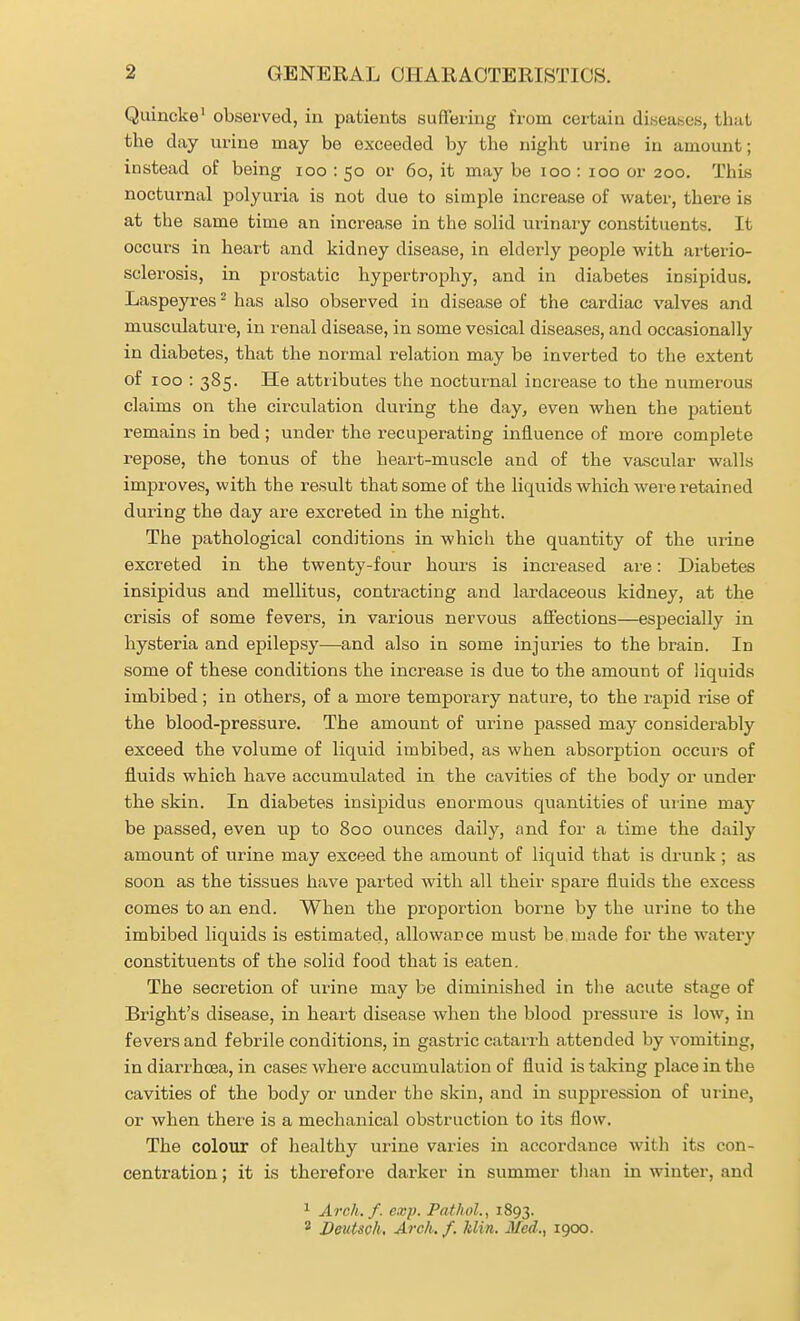Quincke' observed, in patients suflering from certain diseases, that the day urine may be exceeded by the night urine in amount; instead of being loo : 50 or 60, it may be 100 : 100 or 200. This nocturnal polyuria is not due to simple increase of water, there is at the same time an increase in the solid urinary constituents. It occurs in heai't and kidney disease, in elderly people with arterio- sclerosis, in prostatic hypertrophy, and in diabetes insipidus. Laspeyres ^ has also observed in disease of the cardiac valves and musculature, in renal disease, in some vesical diseases, and occasionally in diabetes, that the normal relation may be inverted to the extent of 100 : 385- attributes the nocturnal increase to the numerous claims on the circulation during the day, even when the patient remains in bed ; under the i-ecuperating influence of more complete repose, the tonus of the heart-muscle and of the vascular walls improves, with the result that some of the liquids which were retained during the day are excreted in the night. The pathological conditions in which the quantity of the urine excreted in the twenty-four hours is increased ai'e: Diabetes insipidus and mellitus, contracting and lardaceous kidney, at the crisis of some fevers, in various nervous affections—especially in hysteria and epilepsy—and also in some injuries to the brain. In some of these conditions the increase is due to the amount of liquids imbibed; in others, of a more temporary nature, to the rapid rise of the blood-pressure. The amount of urine passed may considerably exceed the volume of liquid imbibed, as when absorption occurs of fluids which have accumulated in the cavities of the body or under th.e skin. In diabetes insipidus enormous quantities of urine may be passed, even up to 800 ounces daily, and for a time the daily amount of urine may exceed the amount of liquid that is drunk ; as soon as the tissues have parted with all their spare fluids the excess comes to an end. When the proportion borne by the urine to the imbibed liquids is estimated, allowance must be made for the watery constituents of the solid food that is eaten. The secretion of urine may be diminished in the acute stage of Bright's disease, in heart disease when the blood pressure is low, in fevers and febrile conditions, in gastric catarrh attended by vomiting, in diari'hoea, in cases where accumulation of fluid is talcing place in the cavities of the body or under the skin, and in suppression of urine, or when there is a mechanical obstruction to its flow. The colour of healthy urine varies in accordance with its con- centration ; it is therefoi'e darker in summer tlian in winter, and ^ Arch. f. exp. Pathol., 1893. 2 Deutsch, Arch. f. Min. Med., 1900.
