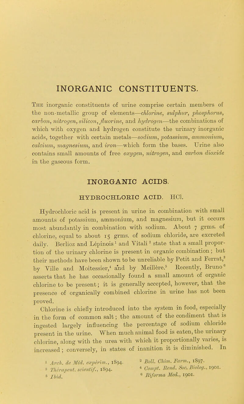 INORGANIC CONSTITUENTS. The inorganic constituents of urine comprise certain members of the non-metallic gi'oup of elements—chlorine, sulphur, 2^hosj)horus, carbon, nitrogen, silicon, fluorine, and hydrogen—the combinations of which with oxygen and hydrogen constitute the urinary inorganic acids, together with certain metals—sodium, 2)otassium, ammonium, calcium, magnesium, and iron—which form the bases. Urine also contains small amounts of free oxygen, nitrogen, and carbon dioxide in the gaseous form. INORGANIC ACIDS. HYDROCHLORIC ACID. HOI. Hydrochloric acid is present in urine in combination with small amounts of potassium, ammonium, and magnesium, but it occurs most abundantly in combination with sodium. About 7 grms. of chlorine, equal to about 15 grms. of sodium chloride, are excreted daily. Berlioz and Lepinois ^ and Vitali ^ state that a small propor- tion of the urinary chlorine is present in organic combination; but their methods have been shown to be unrehable by Petit and Ferrat,^ by Ville and Moitessier,^ and by Meill^re.^ Recently, Bruno* asserts that he has occasionally found a small amount of organic chlorine to be present; it is generally accepted, however, that the presence of organically combined chlorine in urine has not been proved. Chlorine is chieEy introduced into the system in food, especially in the form of common salt; the amount of the condiment that is ingested largely influencing the percentage of sodium chloride present in the urine. When much animal food is eaten, the urinary chlorine, along with the urea with which it proportionally varies, is increased ; conversely, in states of inanition it is diminished. In ' Arch. dc. MM. experim., 1894. ^ Boll. Ohim. Farm., 1897. « 'llicrapeut. scmitif., 1894. * Compt. Bend. Soc. Bioloff., 1901.