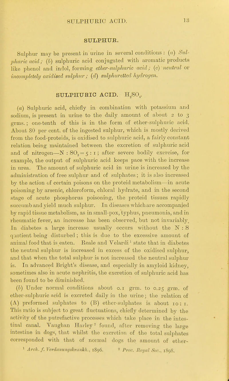 vSULPHURIO AOID. 18 SULPHUR. Sulphur may be present in urine in several conditions : («) Sul- j)huric acid; (b) sulphuric acid conjugated with aromatic products like phenol and indol, forming ether-sulphuric acid; (c) neutral or incompleteli/ oxidised sulphur; (d) sulphuretted hydroyen. suijPHUbic acid. H3SO,,. (a) Sulphuric acid, chiefly in combination with potassium and sodium, is present in urine to the daily amount of about 2 to 3 grms. ; one-tenth of this is in the foi^m of ether-sulphuiic acid. About 80 per cent, of the ingested sulphur, which is mostly derived from the food-proteids, is oxidised to sulphuric acid, a fairly constant relation being maintained between the excretion of sulphuric acid and of nitrogen—N : SO3 = 5:1; after severe bodily exercise, for example, the output of sulphuric acid keeps pace with the increase in urea. The amount of sulphuric acid in urine is increased by the administration of free sulphur and of sulphates; it is also increased by the action of certain poisons on the proteid metabolism—in acute poisoning by arsenic, chloroform, chloral hydrate, and in the second stage of acute phosphorus poisoning, the proteid tissues rapidly succumb and yield much sulphur. In diseases which are accompanied by rapid tissue metabolism, as in small-pox, typhus, pneumonia, and in rheumatic fever, an increase has been observed, but not invariably. In diabetes a large increase usually occurs without the N : S quotient being disturbed ; this is due to the excessive amount of animal food that is eaten. Reale and Velardi^ state that in diabetes the neutral sulphur is increased in excess of the oxidised sulphur, and that when the total sulphur is not increased the neutr-al sulphur is. In advanced Bright's disease, and especially in amyloid kidney, sometimes also in acute nephritis, the excretion of sulphuric acid has been found to be diminished. {h) Under normal conditions about o.i grm. to 0.25 grm. of ether-sulphuric acid is excreted daily in the urine; tlie relation of (A) preformed sulphates to (B) ether-sulphates is about 10:1. This rabio is subject to great fluctuations, chiefly determined by the activity of the putrefactive processes which take place in the intes- tinal canal. Vaughan Harley - found, after removing the large intestine in dogs, that whilst the excretion of the total sulphates corresponded with that of normal dogs the amount of ether-