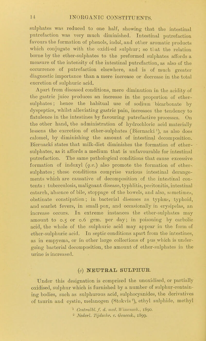 sulphates was reduced to one half, showing that the intestinal putrefaction was very much diminished. Intestinal putrefaction favours the formation of phenols, iudol,and otlicr aromatic pi-oducts which conjugate with the oxidised sulphur; so that the relation borne by the ether-sulphates to the preformed sulphates afibrds a measure of the intensity of the intestinal putrefaction, as also of the occurrence of putrefaction elsewhere, and is of much greater diagnostic importance than a mere increase or decrease in the total excretion of sulphuric acid. Ajjart from diseased conditions, mere diminution in the acidity of the gastric juice produces an increase in the proportion of ether- sulphates ; hence the habitual use of sodiu lu bicarbonate by dyspeptics, whilst alleviating gastric pain, increases the tendency to flatulence in the intestines by favouiing putrefactive processes. On the other hand, the administration of hydrochloric acid mateiially lessens the excretion of ether-sulphates (Biernackias also does calomel, by diminishing the amount of intestinal decomposition. Biernacki states that milk-diet diminishes the formation of ether- sulphates, as it affords a medium that is unfavourable for intestinal putrefaction. The same pathological conditions that cause excessive formation of indoxyl {q.v.) also promote the formation of ether- sulphates ; these conditions comprise various intestinal derange- ments which ai-e causative of decomposition of the intestinal con- tents : tuberculosis, malignant disease, typhlitis, peiitonitis, intestinal catarrh, absence of bile, stoppage of the bowels, and also, sdmetinie.s, obstinate constipation; in bacterial diseases as typhu.--, typhoid, and scarlet fevers, in small-pox, and occasionally in erysipelas, an increase occurs. In extreme instances the ether-sulphates may amount to 0.5 or 0.6 grm. per day; in poisoning by carbolic acid, the whole of the sulphuric acid may appear in the form of ether-sulphuric acid. In septic conditions apart from the intestines, as in empyema, or in other large collections of pus which is under- going bacterial decomposition, the amount of ether-sulphates in the urine is increased. (c) NEUTRAL SULPHUR. Under this designation is comprised the unoxidised, or partially oxidised, sulphur which is furnished by a number of sulphur-contain- ing bodies, such as sulphurous acid, sulphocyanides, the derivatives of taurin and cystin, melanogen (Stokvis =), ethyl sulphide, methyl ^ Ce.ntralbl. f. d. iiifd. W'isxrii.w/i.. 1S90. JVederl. Tijdschr. v. GcitccsL, 1S99.