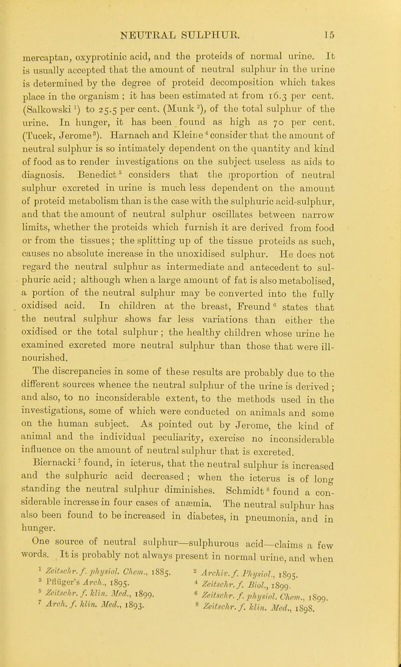 mercaptan, oxyprotinic acid, and the proteids of normal urine. It is usually accepted that the amount of neutral sulphur in the urine is determined by the degree of proteid decomposition which takes place in the organism ; it has been estimated at from 16.3 per cent. (Salkovvski ^) to 25.5 per cent. (Munk '^), of the total sulphur of the urine. In hunger, it has been found as high as 70 per cent. (Tucek, Jerome^). Harnach and Kleiiieconsider that the amount of neutral sulphur is so intimately dependent on the quantity and kind of food as to render investigations on the subject useless as aids to diagnosis. Benedict considers that tlie (proportion of neutral sulphur excreted in urine is much less dependent on the amount of proteid metabolism than is the case with the sulphuric acid-sulphur, and that the amount of neutral sulphur oscillates between nari-ow limits, whether the proteids which furnish it are derived fi'om food or from the tissues; the splitting up of the tissue proteids as such, causes no absolute increase in the unoxidised sulphur. He does not regard the neutral sulphur as intermediate and antecedent to sul- phuric acid; although when a large amount of fat is also metabolised, a portion of the neutral sulphur may be converted into the fully oxidised acid. In children at the breast, Freund states that the neutral sulphur shows far less variations than either the oxidised or the total sulphur ; the healthy children whose urine he examined excreted more neutral sulphur than those that were ill- nourished. The discrepancies in some of these results are probably due to the different sources whence the neutral sulphur of the urine is derived ; and also, to no inconsiderable extent, to the methods used in the investigations, some of which were conducted on animals and some on the human subject. As pointed out by Jerome, the kind of animal and the individual pecuharity, exercise no inconsiderable influence on the amount of neutral sulphur that is excreted. Biernacki ^ found, in icterus, that the neutral sulphur is increased and the sulphuric acid decreased ; when the icterus is of louo- standing the neutral sulphur diminishes. Schmidt« found a con- siderable increase in four cases of anajmia. The neutral sulphur has also been found to be increased in diabetes, in pneumonia, and in hunger. One source of neutral sulphur—sulphurous acid—claims a few words. It is probably not always present in normal urine, and when 1 ZeUHchr.f. physiol. Cheni., 1885. Archlv.f. F/n/.shl., 1895. 3 Pfliiger's Arch., 1895. -i Zeitschr.f. Biol., 1899. ^ Zdtschr. f. Jdiii. JUnd., 1899. « ZfJf.ic/ir.'f. phymol. Chrm., 1899 7 Arch./. Jdin. Med., 1893. « Zeitschr.f. klin. Med., 1898.