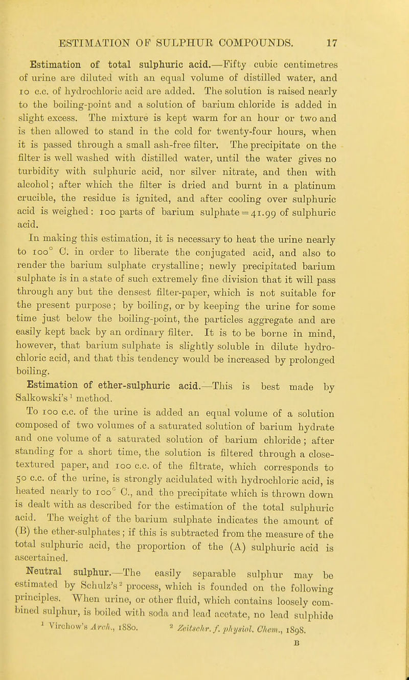 Estimation of total sulphuric acid.—Fifty cubic centimetres of urine are diluted with an equal volume of distilled water, and lo c.c. of hydrochloric acid are added. The solution is raised nearly to the boiling-point and a solution of barium chloride is added in slight excess. The mixture is kept warm for an hour or two and is then allowed to stand in the cold for twenty-four hours, when it is passed through a small ash-free filter. The precipitate on the filter is well washed with distilled water, until the water gives no turbidity with sulphuric acid, nor silver nitrate, and then with alcohol; after which the filter is dried and burnt in a platinum crucible, the residue is ignited, and after cooling over sulphuric acid is weighed: loo parts of barium sulphate = 41.99 of sulphuric acid. In making this estimation, it is necessary to heat the urine nearly to 100° 0. in order to liberate the conjugated acid, and also to render the barium sulphate crystalline; newly precipitated barium sulphate is in a state of such extremely fine division that it will pass through any but the densest filter-paper, which is not suitable for the present purpose; by boiling, or by keeping the urine for some time just below the boiling-point, the particles aggregate and are easily kept back by an ordinary filter. It is to be borne in mind, however, that barium sulphate is slightly soluble in dilute hydro- chloric acid, and that this tendency would be increased by prolonged boiling. Estimation of ether-sulphuric acid.—This is best made by Salkowski's ^ method. To 100 c.c. of the urine is added an equal volume of a solution composed of two volumes of a saturated solution of barium hydrate and one volume of a saturated solution of barium chloride ; after standing for a short time, the solution is filtered through a close- textured paper, and 100 c.c. of the filtrate, which corresponds to 50 c.c. of the urine, is strongly acidulated with hydrochloric acid, is heated nearly to 100'^ C, and the precipitate which is thrown down is dealt with as described for the estimation of the total sulphuric acid. The weight of the barium sulphate indicates the amount of (B) the ether-sulphates ; if this is subtracted from the measure of the total sulphuric acid, the proportion of the (A) sulphuric acid is ascertained. Neutral sulphur.—The easily separable sulphur may be estimated by Scluilz's-process, which is founded on the following principles. When urine, or other fluid, which contains loosely com- bined sulphur, is boiled with soda and lead acetate, no lead sulphide 1 Vircliow's Arrf,., 1880. 2 Zcitschr.f. p/njswl. Chcm., 189S. B