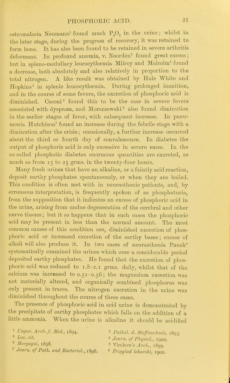 PHOSPHORIC AOID. osteomalacia Neumann^ found much PjOg in the urine ; whilst in the latei- stage, during the progress of recovery, it was retained to form bone. It has also been found to be retained in severe arthritis deformans. In profound anremia, v. Noorden= found great excess; but in spleno-meduUary leucocythtemia Milroy and Malcolm' found a decrease, both absolutely and also relatively in proportion to the total nitrogen. A like result was obtained by Hale White and Hopkins' in splenic leucocytha3mia. During pi'olonged inanition, and in the course of some fevers, the excretion of phosphoric acid is diminished. Oeconi^ found this to be the case in severe fevers associated with dyspnoea, and Moraczewski also found diminution in the earlier stages of fever, with subsequent increase. In pneu- monia Hutchison'^ found an increase during the febrile stage with a diminution after the crisis; occasionally, a further increase occurred about the third or fourth day of convalescence. In diabetes the output of phosphoric acid is only excessive in severe cases. In the so-called phosphatic diabetes enormous quantities are excreted, as much as from 15 to 25 grms. in the twenty-four hours. Many fresh urines that have an alkaline, or a faintly acid reaction, deposit earthy phosphates spontaneously, or when they are boiled. This condition is often met with in neurasthenic patients, and, by erroneous interpretation, is frequently spoken of as phosphaturia, from the supposition that it indicates an excess of phosphoric acid in the urine, arising from undue degeneration of the cerebral and other nerve tissues; but it so happens that in such cases the phosphoric acid may be present in less than the normal amount. The most common causes of this condition are, diminished excretion of phos- phoric acid or increased excretion of the earthy bases ; excess of alkali will also produce it. In two cases of neurasthenia Panek^ systematically examined the urines which over a considerable period deposited earthy phosphates. He found that the excretion of phos- phoric acid was reduced to 1.8-2.1 grms. daily, whilst that of the calcium was increased to 0.51-0.56; the magnesium excretion was not materially altered, and organically combined phosphorus was only present in traces. The nitrogen excretion in the urine was diminished throughout the course of these cases. The presence of phosphoric acid in acid urine is demonstrated by the precipitate of earthy phosphates which falls on the addition of a little ammonia. When the urine is alkaline it should be acidified 1 TJiKjar. Avch.f. Med., 1894. ' Log. cit. ^ Morgagni, 1898. Jmrn. of Path, and BactoriuL, 1898. 2 Patlwl. d. Stqfiiw/i.wl.% 1893. '' Journ. of Physinl., igoo.  Virchow's Arch,., 1S99. * Przetflad lekarski, 1900.