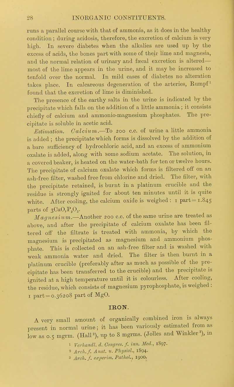 runs a parallel course with that of ammonia, as it does in the healthy condition ; during acidosis, therefore, the excretion of calcium is very high. In severe diabetes when the alkalies are used up by the excess of acids, the bones part with some of their lime and magnesia, and the normal relation of urinary and faecal excretion is altered— most of the lime appears in the urine, and it may be increased to tenfold over the normal. In mild cases of diabetes no alteration takes place. In calcareous degeneration of the arteries, Rumpf found that the excretion of lime is diminished. The presence of the earthy salts in the urine is indicated by the precipitate which falls on the addition of a little ammonia ; it consists chiefly of calcium and ammonio-magnesium phosphates. The pre- cipitate is soluble in acetic acid. Estimation. Calcium.—To 200 c.c. of urine a little ammonia is added ; the precipitate which forms is dissolved by the addition of a bare suiEciency of hydrochloric acid, and an excess of ammonium oxalate is added, along with some sodium acetate. The solution, in a covered beaker, is heated on the water-bath for ten or twelve hours. The precipitate of calcium oxalate which forms is filtered off on an ash-free filter, washed free from chlorine and dried. The filter, with the precipitate retained, is burnt in a platinum crucible and the residue is strongly ignited for about ten minutes until it is quite white. After cooling, the calcium oxide is weighed : i part = 1.845 parts of 30aO,P305. Magnesiicm.—Another 200 c.c. of the same urine are treated as above, and after the precipitate of calcium oxalate has been fil- tered off the filtrate is treated with ammonia, by which the magnesium is precipitated as magnesium and ammonium phos- phate. This is collected on an ash-free filter and is washed with weak ammonia water and dried. The filter is then burnt in a platinum crucible (preferably after as much as possible of the pre- cipitate has been transferred to the crucible) and the precipitate is ignited at a high temperature until it is colourless. After cooling, the residue, which consists of magnesium pyrophosphate, is weighed : I part = 0.36208 part of MgO. IRON. A very small amount of organically combined iron is always present in normal urine; it has been variously estimated from as low as 0.5 mgrm. (HalP), up to 8 mgrms. (JoUes and Winkler'), in 1 Verhandl. d. Gongres. f. inn. Med., 1897. 2 Arch.f. Annt. w. Physiol., 1894. Arch.f. exjwrm, PathuL, 1900.