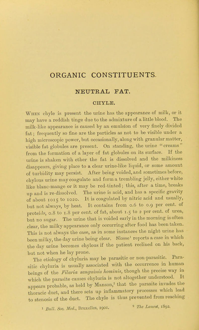 ORGANIC CONSTITUENTS. NEUTRAL FAT, CHYLE. When chyle is present the urine has the appearance of milk, or it may have a reddish tinge due to the admixture of a Httle blood. The milk-like appearance is caused by an emulsion of very finely divided fat; frequently so fine are the particles as not to be visible under a high microscopic power, but occasionally, along with granular matter, visible fat globules are present. On standing, the urine creams from the formation of a layer of fat globules on its surface. If the urine is shaken with ether the fat is dissolved and the milkiness disappears, giving place to a clear urine-like liquid, or some amount of turbidity may persist. After being voided, and sometimes before, chylous urine may coagulate and form a trembling jelly, either white like blanc-mange or it may be red-tinted; this, after a time, breaks up and is re-dissolved. The urine is acid, and has a specific gravity of about 1015 to 1020. It is coagulated by nitric acid and usually, but not always, by heat. It contains from 0.6 to 0.9 per cent, of proteiJs, 0.8 to 1.8 per cent, of fat, about 1.5 to 2 per cent, of urea, but no sugar. The urine that is voided early in the morning is often clear, the milky appearance only occurring after food has been taken. This is not always the case, as in some instances the night urine has been milky, the day urine being clear. Slosse' reports a case in which the day urine becomes chylous if the patient reclined on his back, but not when he lay prone. The etiology of cbyluria may be parasitic or non-parasitic. Para- sitic chyluria is usually associated with the occurrence in human beings of the Filaria sanguinis hominis, though the precise way in which the parasite causes chyluria is not altogether understood. It appears probable, as held by Manson,=^ that the parasite invades the thoracic duct, and there sets up inflammatory processes which lead to stenosis of the duct. The chyle is thus prevented from reaching 1 Bull. Sue. Med., Bruxelles, 1901.  The Lancet, 1892.