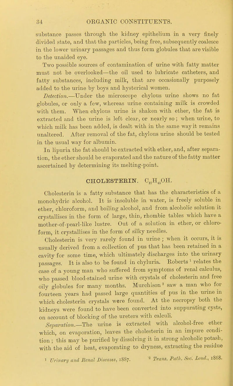 substance passes through the kidney epithelium in a very finely divided state, and that the particles, being free, subsequently coalesce in the lower urinary passages and thus form globules that are visible to the unaided eye. Two possible sources of contamination of urine with fatty matter must not be overlooked—the oil used to lubricate catheters, and fatty substances, including milk, that are occasionally purposely added to the urine by boys and hysterical women. Detection.—Under the microscope chylous urine shows no fat globules, or only a few, whereas urine containing milk is crowded with them. When chylous urine is shaken with ether, the fat is extracted and the urine is left clear, or nearly so ; when urine, to which milk has been added, is dealt with in the same way it remains unaltered. After removal of the fat, chylous urine should be tested in the usual way for albumin. In lipuria the fat should be extracted with ether, and, after separa- tion, the ether should be evaporated and the natm'e of the fatty matter ascertained by determining its melting-point. CHOLESTERIN. C^H^^OH. Cholesterin is a fatty substance that has the characteristics of a monohydric alcohol. It is insoluble in water, is freely soluble in ether, chloroform, and boiling alcohol, and from alcoholic solution it crystallises in the form of large, thin, rhombic tables which have a mother-of-pearl-like lustre. Out of a solution in ether, or chloro- form, it crystallises in the form of silky needles. Cholesterin is very rarely found in urine ; when it occurs, it is usually derived from a collection of pus that has been retained in a cavity for some time, which ultimately discharges into the urinary passages. It is also to be found in chyluria. Roberts ^ relates the case of a young man who .suffered from symptoms of renal calculus, who passed blood-stained urine with crystals of cholesterin and free oily globules for many months. Murchison^ saw a man who for fourteen years had passed large quantities of pus in the urine in which cholesterin crystals were found. At the necropsy both the kidneys were found to have been converted into suppurating cysts, on account of blocking of the ureters with calculi. SejMration.—The urine is extracted with alcohol-free ether which, on evaporation, leaves the cholesterin in an impure condi- tion ; this may be purified by dissolving it in strong alcoholic potash, with the aid of heat, evaporating to dryness, extracting the j-esidue 1 Urivary and Renal Dhcnses, 1S87. - Tnvts. Paf/i. Si>c. Lo»d., 1S68.