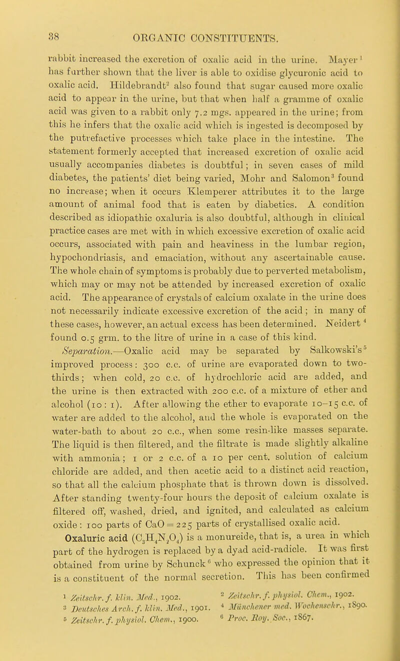 rabbit increased the excretion of oxalic acid in the urine. Mayer' has farther shown that the liver is able to oxidise glycuronic acid to oxalic acid, llildebrandt- also found that sugar caused more oxalic acid to appear in the urine, but that when lialf a gramme of oxalic acid was given to a rabbit only 7.2 mgs. appeared in the urine; from this he infers that the oxalic acid which is ingested is decomposed by the putrefactive processes which take place in the intestine. The statement formerly accepted that increased excretion of oxalic acid usually accompanies diabetes is doubtful; in seven cases of mild diabetes, the patients' diet being varied, Mohr and Salomon^ found no increase; when it occurs Klemperer attributes it to the large amount of animal food that is eaten by diabetics. A condition described as idiopathic oxaluria is also doubtful, although in clinical practice cases are met with in which excessive excretion of oxalic acid occurs, associated with pain and heaviness in the lumbar region, hypochondriasis, and emaciation, without any ascertainable cause. The whole chain of symptoms is probably due to perverted metabolism, which may or may not be attended by increased excretion of oxalic acid. The appearance of crystals of calcium oxalate in the urine does not necessarily indicate excessive excretion of the acid ; in many of these cases, however, an actual excess has been determined. Neidert * found 0.5 grm. to the litre of urine in a case of this kind. Separation.—Oxalic acid may be separated by Salkowski's improved process: 300 c.c. of urine are evaporated down to two- thirds; when cold, 20 c.c. of hydrochloric acid are added, and the urine is then extracted with 200 c.c. of a mixture of ether and alcohol (10 : i). After allowing the ether to evaporate 10-15 c.c. of water are added to the alcohol, and the whole is evaporated on the water-bath to about 20 c.c, when some resin-like masses separate. The liquid is then filtered, and the filtrate is made slightly alkaline with ammonia; i or 2 c.c. of a 10 per cent, solution of calcium chloride are added, and then acetic acid to a distinct acid reaction, so that all the calcium phosphate that is thrown down is dissolved. After standing twenty-four hours the deposit of calcium oxalate is filtered off, washed, dried, and ignited, and calculated as calcium oxide : 100 parts of OaO = 225 parts of crystallised oxalic acid. Oxaluric acid (OjH.Npj is a monureide, that is, a urea in which part of the hydrogen is replaced by a dyad acid-radicle. It was first obtained from urine by Schunck who expressed the opinion that it is a constituent of the normal secretion. This has been confirmed 1 Zeitschr.f. Hill. Med., 1902. - Zeitschr. f. physiul. Client., 1902. ■•> Deutsche.'! Arc/i.f. kiln. Med., 1901. Miiiic/iener mcd. Wochenschr., 1890. 0 Zeitschr. f. physiol. Cheni., 1900.  Proc. Eoy. Soc, 1867.