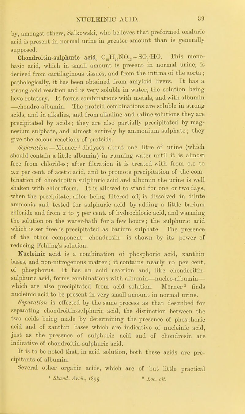 by, amongst others, Salkowski, who believes that preformed oxaUiric acid is present in normal urine in greater amount than is generally supposed. Chondroitin-sulphuric acid, 0,J-I,f,N0j3 - SO^-HO. This mono- basic acid, which in small amount is present in normal urine, is derived from cartilaginous tissues, and from the intima of the aorta ; pathologically, it has been obtained from amyloid livers. It has a strong acid reaction and is very soluble in water, the solution being IsBvo-rotatory. It forms combinations with metals, and with albumin —chondro-albumin. The proteid combinations are soluble in strong acids, and in alkalies, and from alkaline and saline solutions they are precipitated by acids; they are also partially precipitated by mag- nesium sulphate, and almost entirely by ammonium sulphate ; they give the colour reactions of proteids. SejKiration.—Morner ^ dialyses about one litre of urine (which should contain a little albumin) in running water until it is almost free from chlorides; after filtration it is treated with from o.i to 0.2 per cent, of acetic acid, and to promote precipitation of the com- bination of chondroitin-sulphuric acid and albumin the urine is well shaken with chloroform. It is allowed to stand for one or two days, when the precipitate, after being filtered off, is dissolved in dilute ammonia and tested for sulphuric acid by a.dding a little barium chloride and from 2 to 5 per cent, of hydrochloric acid, and warming the solution on the water-bath for a few hours; the sulphuric acid which is set free is precipitated as barium sulphate. The presence of the other component—chondrosin—is shown by its power of reducing Fehling's solution. Nucleinic acid is a combination of phosphoric acid, xanthin bases, and non-nitrogenous matter; it contains nearly 10 per cent, of phosphorus. It has an acid reaction and, like chondroitin- sulphuric acid, forms combinations with albumin—nucleo-albumin— which are also precipitated from acid solution. Morner - finds nucleinic acid to be present in very small amount in normal urine. Separation is efi'ected by the same process as that described for separating chondroitin-sulphuric acid, the distinction between the two acids being made by determining the presence of phosphoric acid and of xanthin bases which are indicative of nucleinic acid, just as the presence of sulphuric acid and of chondrosin are indicative of chondroitin-sulphuric acid. It is to be noted that, in acid solution, both these acids are pre- cipitants of albumin. Several other organic acids, which are of but little practical 1 Sltand. Arch., 1895. ' Luc. cit.