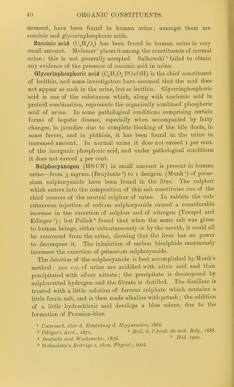 moment, have been found in human urine; amongst them are succinic and glycerinphosphoric acids. Succinic acid (CJigOJ has been found in human urine in very- small amount. Meissner' places it among the constituents of normal iifine ; this is not generally accepted. Salkowski - failed to obtain any evidence of the presence of succinic acid in urine. Glycerinphosphoric acid (03HyO3-PO2OII) is the chief constituent of lecithin, and some investigators have assumed that the acid does not appear as such in the urine, but as lecithin. Glycerinphosphoric acid is one of the substances which, along with nucleinic acid in proteid combination, represents the organically combined phosphoric acid of urine. In some pathological conditions comprising certain forms of hepatic disease, especially when accompanied by fatty changes, in jaundice due to complete blocking of the bile ducts, in some fevers, and in phthisis, it has been found in the urine in increased amount. In normal urine it does not exceed i per cent, of the inorganic phosphoric acid, and under pathological conditions it does not exceed 4 per cent. Sulphocyanogen (HS-CN) in small amount is present in human urine—from 3 mgrms. (Bruylants to i decigrm. (Munk'') of potas- sium sulphocyanide have been found in the litre. The sulphur which enters into the composition of this salt constitutes one of the chief sources of the neutral sulphur of urine. In rabbits the sub- cutaneous injection of sodium sulphocyanide caused a considerable increase in the excretion of sulphur and of nitrogen (Treupel and Edinger =) ; but Pollak found that when the same salt was given to human beings, either subcutaneously or by the mouth, it could all be recovered from the urine, showing that the liver has no power to decompose it. The inhalation of carbon bisulphide enormously increases the excretion of potassium sulphocyanide. The detection of the sulphocyanide is best accomplished by Munk's method : 200 c.c. of urine are acidified with nitric acid and then precipitated with silver nitrate; the precipitate is decomposed by sulphuretted hydrogen and the filtrate is distilled. The distillate is treated with a little solution of ferrous sulphate which contains a little ferric salt, and is then made alkaline with potash ; the addition of a little hydrochloric acid develops a blue colour, due to the formation of Prussian-blue. 1 Untermch. iiler d. Eiitstehung d. Hijypursaiire, 1866. 2 Pfliiger's Arch., 1871. Bull. d. VAcad. de mM. Bclg., 1888. 4 DeuUche med. Woehensclir., 1876. ° ^i''*^- ^90°- 8 Hofmeister's Beitrdge z. chem. Physiol, 1902.