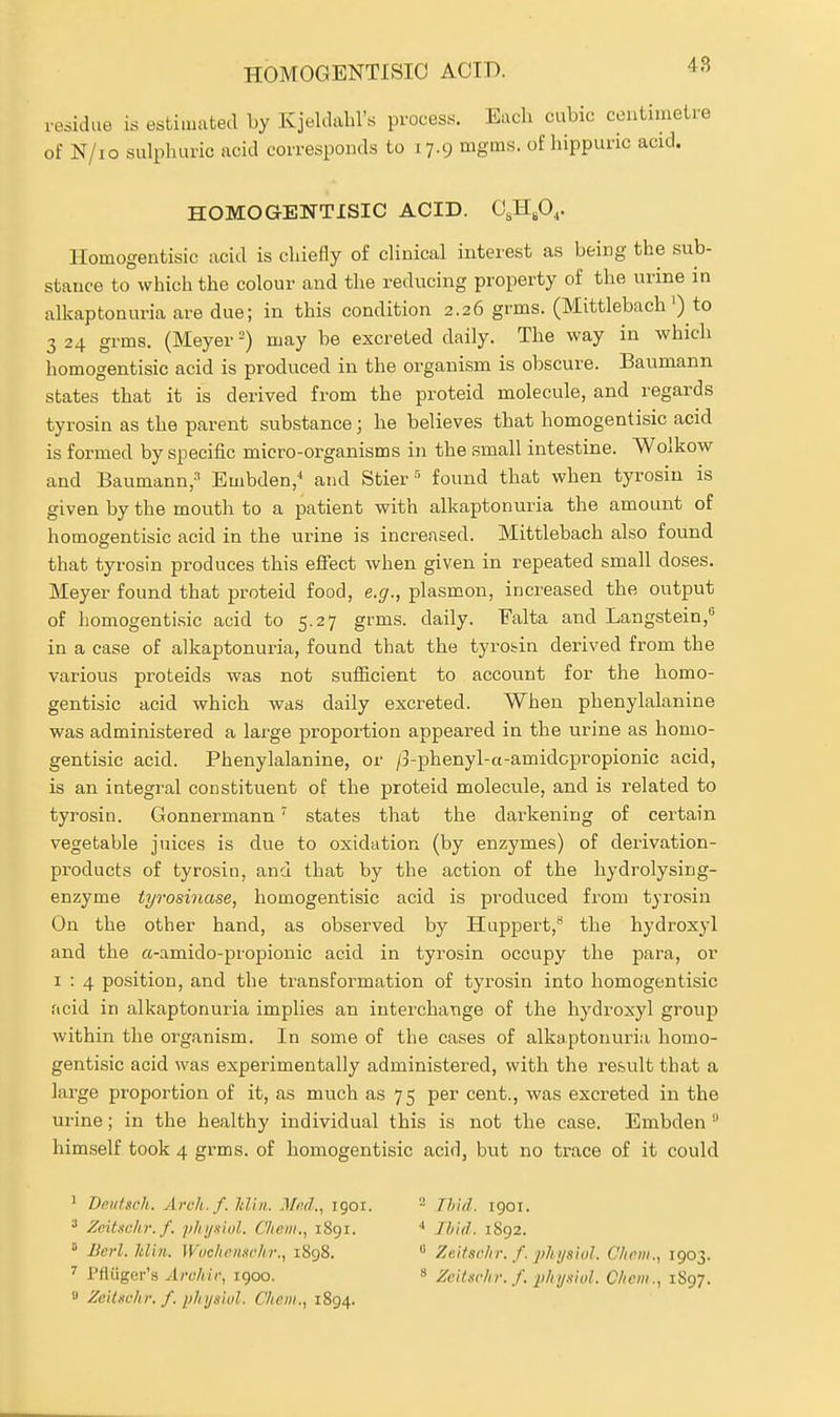 residue is estimated by Kjeldabl's process. Each cubic centimetre of N/io sulphuric acid corresponds to 17.9 mgms. of hippunc acid. HOMOGENTISIO ACID. C^H.O,. Ilomogentisic acid is chiefly of clinical interest as being the sub- stance to which the colour and the reducing property of the urine in alkaptonuria are due; in this condition 2.26 grms. (Mittlebach') to 3 24 grms. (Meyer =) may be excreted daily. The way in which homogentisic acid is produced in the organism is obscure. Baumann states that it is derived from the proteid molecule, and regards tyrosin as the parent substance; he believes that homogentisic acid is formed by specific micro-organisms in the small intestine. Wolkow and Baumann,' Embden, and Stier • found that when tyrosin is given by the mouth to a patient with alkaptonuria the amount of homogentisic acid in the urine is increased. Mittlebach also found that tyrosin produces this effect when given in repeated small doses. Meyer found that proteid food, e.g., plasmon, increased the output of homogentisic acid to 5.27 grms. daily. Falta and Langstein, in a case of alkaptonuria, found that the tyrobin derived from the various proteids was not sufficient to account for the homo- gentisic acid which was daily excreted. When phenylalanine was administered a large proportion appeared in the urine as homo- gentisic acid. Phenylalanine, or /3-phenyl-a-amidcpropionic acid, is an integral constituent of the proteid molecule, and is related to tyrosin. Gonnermann' states that the darkening of certain vegetable juices is due to oxidation (by enzymes) of derivation- products of tyrosin, and that by the action of the hydrolysing- enzyme tyrosinase, homogentisic acid is produced from tyrosin On the other hand, as observed by Huppert,** the hydroxyl and the a-amido-propionic acid in tyrosin occupy the para, or I : 4 position, and the transformation of tyrosin into homogentisic acid in alkaptonuria implies an interchange of the hydroxyl group within the organism. In some of the cases of alkaptonuria homo- gentisic acid was experimentally administered, with the result that a large proportion of it, as much as 75 per cent., was excreted in the urine; in the healthy individual this is not the case. Embden himself took 4 grms. of homogentisic acid, but no trace of it could ' Ddifsch. Arch.f. Jdiii.. Mnd., igoi. ^ Zeituchr.f. p/ii/.siol. Chem., 1891. ' Bevl. ItUn. Wochenschr., i8g8. Pfliiger's Arc/iir, igoo. » Zeilnc/u: /. plii/siul. C/tem., 1894. 2 Thid. 1901. •* Ibid. 1892.  ZeitacUr. f. phys'iol. Cliem., 1903. Ze'itschr. f. phyaiol. C/icm., 1S97.