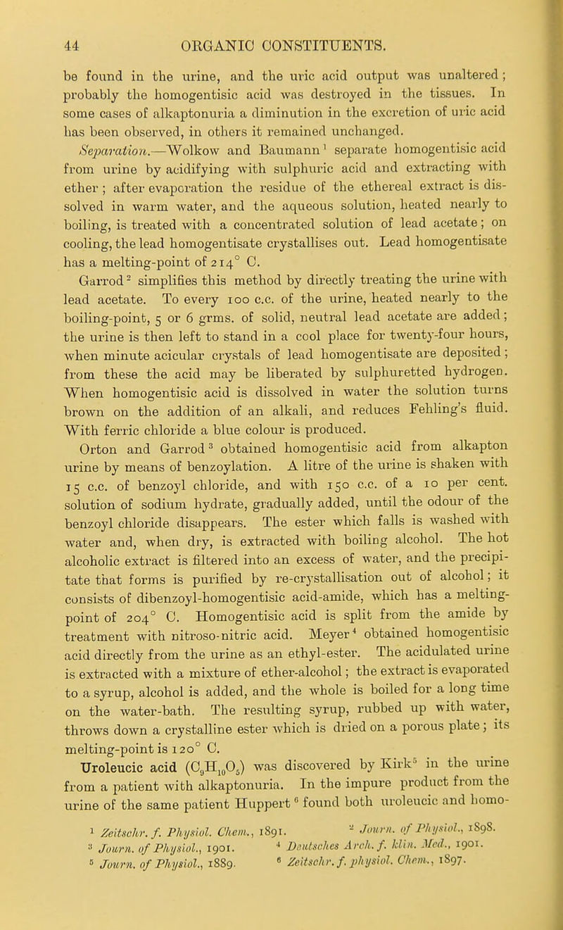 be found in the urine, and the uric acid output was unaltered ; probably the homogentisic acid was destroyed in the tissues. In some cases of alkaptonuria a diminution in the excretion of uric acid has been observed, in others it remained unchanged. Separation.—Wolkow and Baumann' separate homogentisic acid from urine by acidifying with sulphuric acid and extracting with ether ; after evaporation the residue of the ethereal extract is dis- solved in warm water, and the aqueous solution, heated nearly to boiling, is treated with a concentrated solution of lead acetate; on cooling, the lead homogentisate crystallises out. Lead homogentisate has a melting-point of 214° C. Garrod - simplifies this method by directly treating the urine with lead acetate. To every 100 c.c. of the urine, heated nearly to the boiling-point, 5 or 6 grms. of solid, neutral lead acetate are added; the urine is then left to stand in a cool place for twenty-four hours, when minute acicular crystals of lead homogentisate are deposited; from these the acid may be liberated by sulphuretted hydrogen. When homogentisic acid is dissolved in water the solution turns brown on the addition of an alkali, and reduces Fehling's fluid. With ferric chloride a blue colour is produced. Orton and Garrod^ obtained homogentisic acid from alkapton urine by means of benzoylation. A litre of the urine is shaken with 15 c.c. of benzoyl chloride, and with 150 c.c. of a 10 per cent, solution of sodium hydrate, gradually added, until the odour of the benzoyl chloride disappears. The ester which falls is washed with water and, when dry, is extracted with boiling alcohol. The hot alcoholic extract is filtered into an excess of water, and the precipi- tate that forms is purified by re-crystallisation out of alcohol; it consists of dibenzoyl-homogentisic acid-amide, which has a melting- point of 204° 0. Homogentisic acid is split from the amide by treatment with nitroso-nitric acid. Meyer ^ obtained homogentisic acid directly from the urine as an ethyl-ester. The acidulated urine is extracted with a mixture of ether-alcohol; the extract is evaporated to a syrup, alcohol is added, and the whole is boiled for a long tune on the water-bath. The resulting syrup, rubbed up with water, throws down a crystalline ester which is dried on a porous plate; its melting-point is 120° C. Uroleucic acid {O^.^O^ was discovered by Kirk'^ in the urine from a patient with alkaptonuria. In the impure product from the urine of the same patient Huppert found both uroleucic and homo- 1 Zeitsohr.f. Physiol. Chem., 1891. Journ. of Physiol., 1898. Juurn. 0/Physiol., 1901. * DeiUsches An-h.f. Idiii. Med. 1901. » Journ. of Physiol., 1889.  Zeitsohr.f physiol. Chem., 1897.