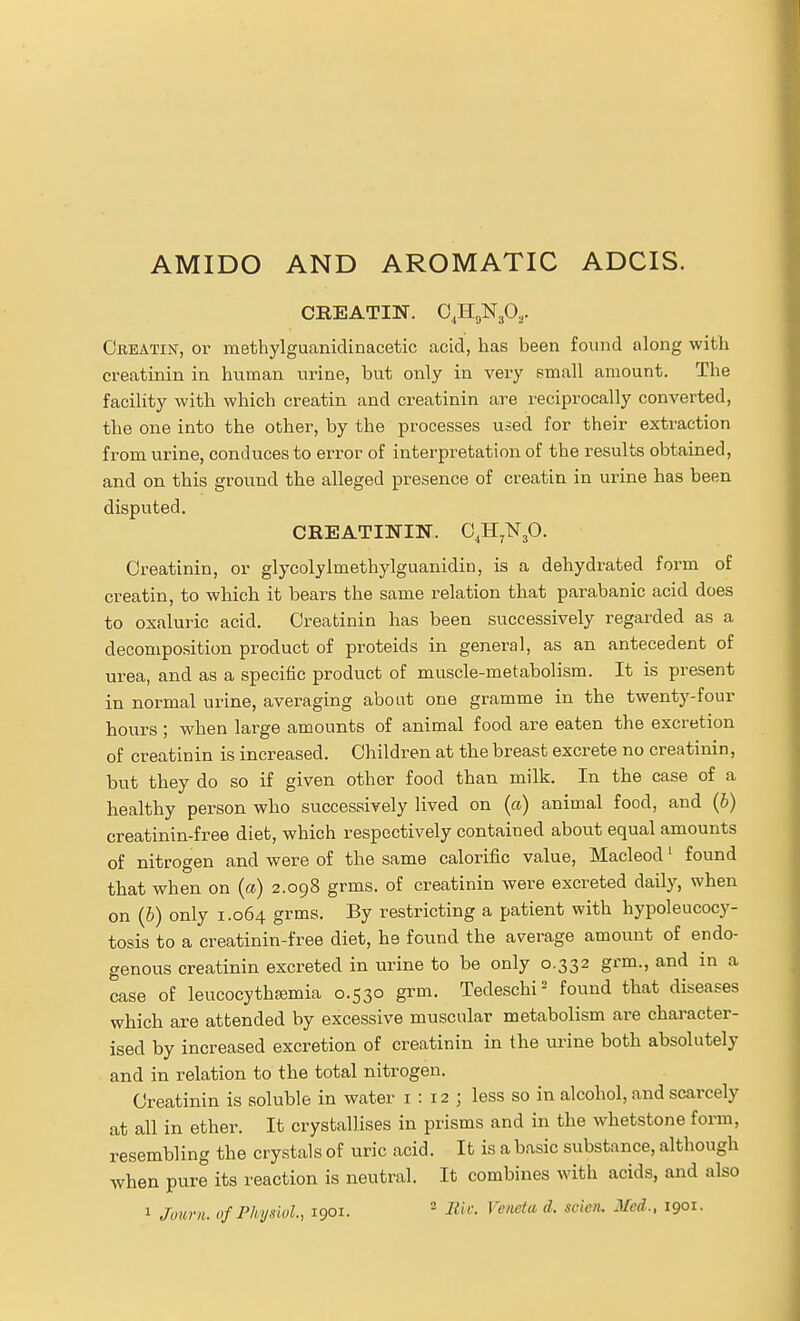 AMIDO AND AROMATIC ADCIS. CEEATIN. OJIgNjO.,. Oeeatin, 01' methylguanidinacetic acid, has been found along with creatinin in human urine, but only in very email amount. The facility with which creatin and creatinin are reciprocally converted, the one into the other, by the processes used for their extraction from urine, conduces to error of interpretation of the results obtained, and on this ground the alleged presence of creatin in urine has been disputed. CREATININ. C^HjlSTjO. Creatinin, or glycolylmethylguanidin, is a dehydrated form of creatin, to which it bears the same relation that parabanic acid does to oxaluric acid. Creatinin has been successively regarded as a decomposition product of proteids in general, as an antecedent of urea, and as a specific product of muscle-metabolism. It is present in normal urine, averaging about one gramme in the twenty-four hours ; when large amounts of animal food are eaten the excretion of creatinin is increased. Children at the breast excrete no creatinin, but they do so if given other food than milk. In the case of a healthy person who successively lived on (a) animal food, and (6) creatinin-free diet, which respectively contained about equal amounts of nitrogen and were of the same calorific value, Macleod' found that when on (a) 2.098 grms. of creatinin were excreted daily, when on (6) only 1.064 grms. By restricting a patient with hypoleucocy- tosis to a creatinin-free diet, he found the average amount of endo- genous creatinin excreted in urine to be only 0.332 grm., and in a case of leucocytha;mia 0.530 grm. Tedeschi- found that diseases which are attended by excessive muscular metabolism are character- ised by increased excretion of creatinin in the urine both absolutely and in relation to the total nitrogen. Creatinin is soluble in water 1:12; less so in alcohol, and scarcely at all in ether. It crystallises in prisms and in the whetstone form, resembling the crystals of uric acid. It is a basic substance, although when pure its reaction is neutral. It combines with acids, and also