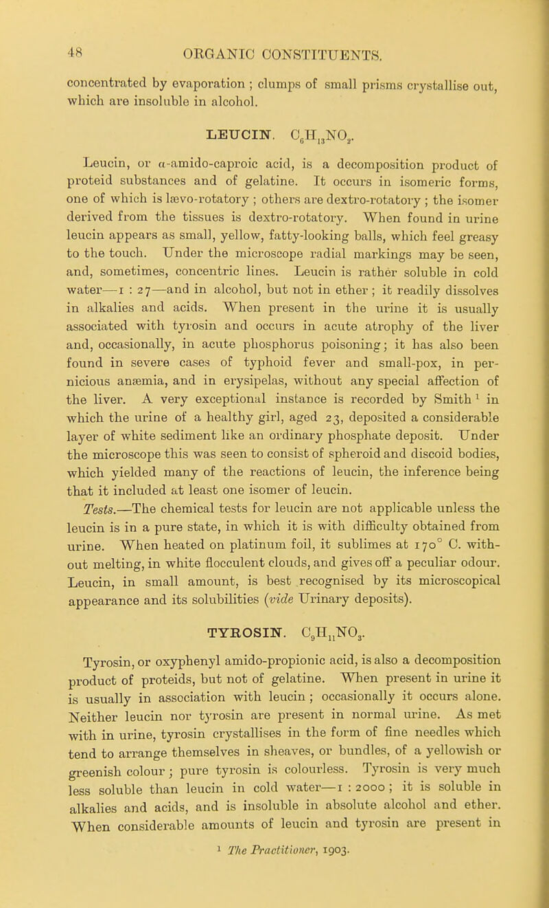 concentrated by evaporation ; clumps of small prisms crystallise out, which are insoluble in alcohol. LEUCIN. 0„H„NO,. Leucin, or a-amido-caproic acid, is a decomposition product of proteid substances and of gelatine. It occurs in isomeric forms, one of which is Isevo-rotatory ; others are dextro-rotatory ; the isomer derived from the tissues is dextro-rotatory. When found in urine leucin appears as small, yellow, fatty-looking balls, which feel greasy to the touch. Under the microscope radial markings may be seen, and, sometimes, concentric lines. Leucin is rather soluble in cold water—i : 27—and in alcohol, but not in ether ; it readily dissolves in alkalies and acids. When present in the urine it is usually associated with tyrosin and occurs in acute atrophy of the liver and, occasionally, in acute phosphorus poisoning; it has also been found in severe cases of typhoid fever and small-pox, in per- nicious anaemia, and in erysipelas, without any special affection of the liver. A very exceptional instance is recorded by Smith ^ in which the urine of a healthy girl, aged 23, deposited a considerable layer of white sediment like an ordinary phosphate deposit. Under the microscope this was seen to consist of spheroid and discoid bodies, which yielded many of the reactions of leucin, the inference being that it included at least one isomer of leucin. Tests.—The chemical tests for leucin are not applicable unless the leucin is in a pure state, in which it is with difficulty obtained from urine. When heated on platinum foil, it sublimes at 170° C. with- out melting, in white flocculent clouds, and gives off a peculiar odour. Leucin, in small amount, is best recognised by its microscopical appearance and its solubilities {vide Urinary deposits). TYROSm. OgHijNOj. Tyrosin, or oxyphenyl amido-propionic acid, is also a decomposition product of proteids, but not of gelatine. When present in urine it is usually in association with leucin ; occasionally it occurs alone. Neither leucin nor tj'rosin are present in normal urine. As met with in urine, tyrosin crystallises in the form of fine needles which tend to arrange themselves in sheaves, or bundles, of a yellowish or greenish colour; pure tyrosin is colourless. Tyrosin is very much less soluble than leucin in cold water—i : 2000 ; it is soluble in alkalies and acids, and is insoluble in absolute alcohol and ether. When considerable amounts of leucin and tyrosin are present in 1 The Practitioner, 1903.