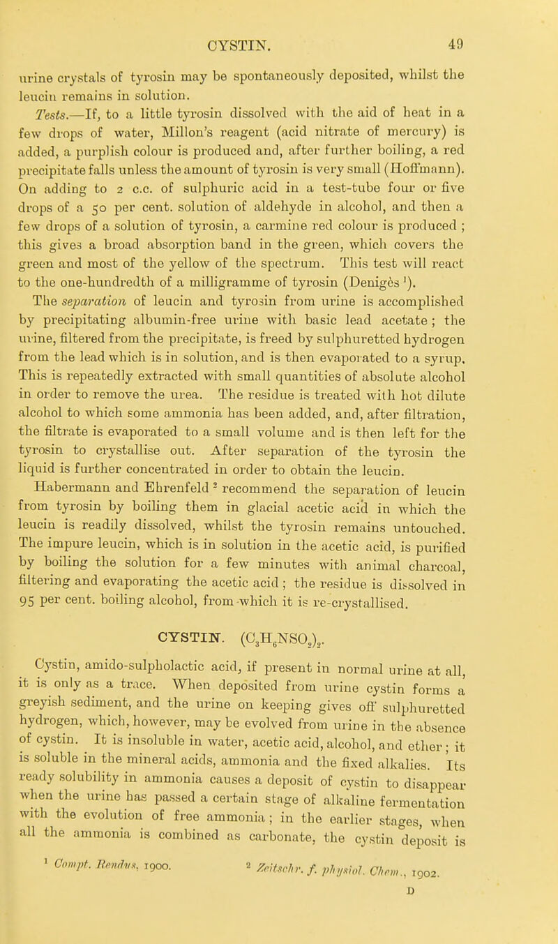 urine crystals of tyrosin may be spontaneously deposited, whilst the leuciu remains in solution. J'ests.—If, to a little tyrosin dissolved with the aid of heat in a few drops of water, Millon's reagent (acid nitrate of mercury) is added, a purplish colour is produced and, after further boiling, a red precipitate falls unless the amount of tyrosin is very small (Hoftmann). On adding to 2 c.c. of sulphuric acid in a test-tube four or five drops of a 50 per cent, solution of aldehyde in alcohol, and then a few drops of a solution of tyrosin, a carmine red colour is produced ; this gives a broad absorption band in the green, which covers the green and most of the yellow of the spectrum. This test will react to the one-hundredth of a milligramme of tyrosin (Denig6s '). The separation of leucin and tyrosin from urine is accomplished by precipitating albumin-fi-ee urine with basic lead acetate ; the urine, filtered from the precipitate, is freed by sulphuretted hydrogen from the lead which is in solution, and is then evaporated to a syrup. This is repeatedly extracted with small quantities of absolute alcohol in order to remove the urea. The residue is treated with hot dilute alcohol to which some ammonia has been added, and, after filtration, the filtrate is evaporated to a small volume and is then left for the tyrosin to crystallise out. After separation of the tyrosin the liquid is further concentrated in order to obtain the leucin. Habermann and Ehrenfeld ' recommend the separation of leucin from tyrosin by boiling them in glacial acetic acid in which the leucin is readily dissolved, whilst the tyrosin remains untouched. The impure leucin, which is in solution in the acetic acid, is purified by boiling the solution for a few minutes with animal charcoal, filtering and evaporating the acetic acid ; the residue is dissolved in 95 per cent, boiling alcohol, from-which it is re-crystallised. CYSTIN. (O^H.NSO,),. Cystin, amido-sulpholactic acidj if present in normal urine at all, it is only as a tr.\ce. When deposited from urine cystin forms a greyish sediment, and the urine on keeping gives ofi sulphuretted hydrogen, which, however, may be evolved from urine in the absence of cystin. It is insoluble in water, acetic acid, alcohol, and ether; it is .soluble in the mineral acids, ammonia and the fixed alkalies. Its ready solubility in ammonia causes a deposit of cystin to disappear when the urine has passed a certain stage of alkaline fermentation with the evolution of free ammonia; in the eariier stages, when all the ammonia is combined as carbonate, the cystin deposit is ' Compt 7?.W,,.,, 1900. 2 f j,,^^^.^^^ ^j^^^^^ ^ ^^^^ D