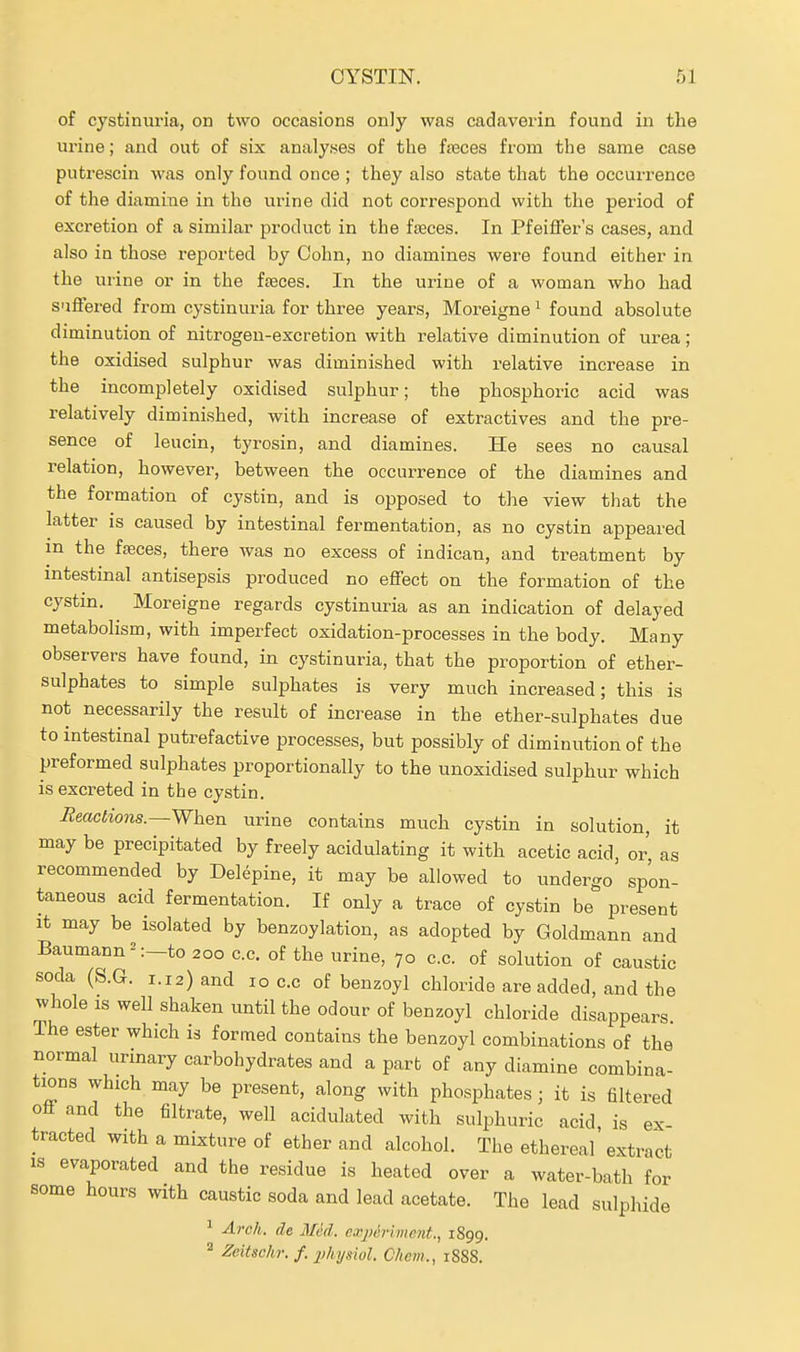 of cystinuria, on two occasions only was cadaverin found in the urine; and out of six analyses of the freces from the same case putrescin was only found once ; they also state that the occurrence of the diamine in the urine did not correspond with the period of excretion of a similar product in the fseces. In Pfeiffer's cases, and also in those reported by Cohn, no diamines were found either in the urine or in the ivaces. In the urine of a woman who had suffered fi-om cystinuria for three years, Moreigne ^ found absolute diminution of nitrogen-excretion with relative diminution of urea; the oxidised sulphur was diminished with relative increase in the incompletely oxidised sulphur; the phosphoric acid was relatively diminished, with increase of extractives and the pre- sence of leucin, tyrosin, and diamines. He sees no causal relation, however, between the occurrence of the diamines and the formation of cystin, and is opposed to the view that the latter is caused by intestinal fermentation, as no cystin appeared in the fjeces, there was no excess of indican, and treatment by intestinal antisepsis produced no effect on the formation of the cystin. Moreigne regards cystinuria as an indication of delayed metabolism, with imperfect oxidation-processes in the body. Many observers have found, in cystinuria, that the proportion of ether- sulphates to simple sulphates is very much increased; this is not necessarily the result of increase in the ether-sulphates due to intestinal putrefactive processes, but possibly of diminution of the preformed sulphates proportionally to the unoxidised sulphur which is excreted in the cystin. HeacHons.—When urine contains much cystin in solution, it may be precipitated by freely acidulating it with acetic acid, or as recommended by Delepine, it may be allowed to undergo spon- taneous acid fermentation. If only a trace of cystin be present It may be isolated by benzoylation, as adopted by Goldmann and Baumann-':—to 200 c.c. of the urine, 70 c.c. of solution of caustic soda (S.G. i.i2)and 10 c.c of benzoyl chloride are added, and the whole IS well shaken until the odour of benzoyl chloride disappears The ester which is formed contains the benzoyl combinations of the normal urinary carbohydrates and a part of any diamine combina- tions which may be present, along with phosphates ; it is filtered off and the filtrate, well acidulated with sulphuric acid is ex- tracted with a mixture of ether and alcohol. The ethereal' extract is evaporated and the residue is heated over a water-bath for some hours with caustic soda and lead acetate. The lead sulphide ^ Arch, de Med. ea;j)6Timcnt., 1899. ^eitschr. f. j'hysiol. Chem., 1888.