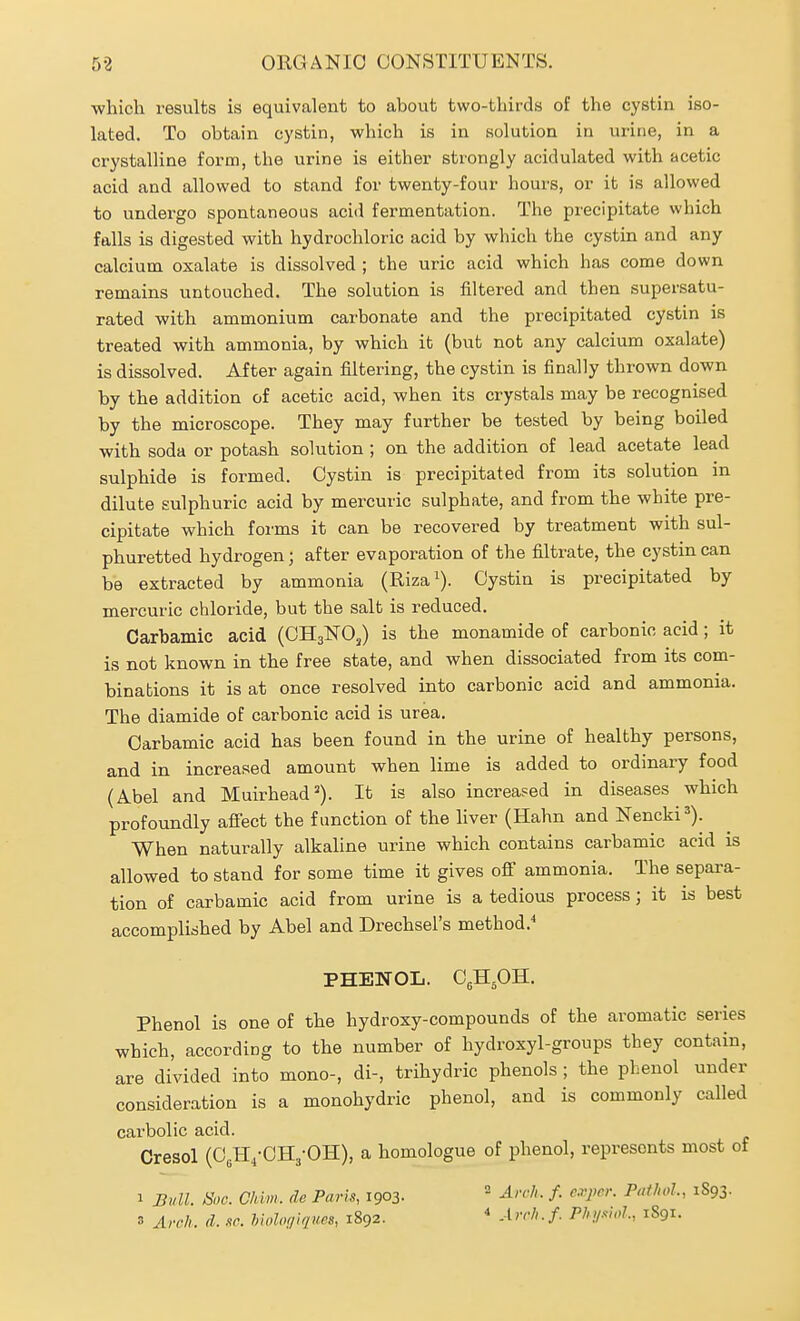 which results is equivalent to about two-thirds of the cystin iso- lated. To obtain cystin, which is in solution in urine, in a crystalline form, the urine is either strongly acidulated with acetic acid and allowed to stand for twenty-four hours, or it is allowed to undergo spontaneous acid fermentation. The precipitate which falls is digested with hydrochloric acid by which the cystin and any calcium oxalate is dissolved ; the uric acid which has come down remains untouched. The solution is filtered and then supersatu- rated -with ammonium carbonate and the precipitated cystin is treated with ammonia, by which it (but not any calcium oxalate) is dissolved. After again filtering, the cystin is finally thrown down by the addition of acetic acid, when its crystals may be recognised by the microscope. They may further be tested by being boiled with soda or potash solution ; on the addition of lead acetate lead sulphide is formed. Cystin is precipitated from its solution in dilute sulphuric acid by mercuric sulphate, and from the white pre- cipitate which forms it can be recovered by treatment with sul- phuretted hydrogen; after evaporation of the filtrate, the cystin can be extracted by ammonia (Riza^). Cystin is precipitated by mercuric chloride, but the salt is reduced. Carbamlc acid (CH3NO3) is the monamide of carbonic acid; it is not known in the free state, and when dissociated from its com- binations it is at once resolved into carbonic acid and ammonia. The diamide of carbonic acid is urea. Oarbamic acid has been found in the urine of healthy persons, and in increased amount when lime is added to ordinary food (Abel and Muirhead^). It is also increased in diseases which profoundly affect the function of the liver (Hahn and Nencki^). When naturally alkaUne urine which contains carbamic acid is allowed to stand for some time it gives off ammonia. The separa- tion of carbamic acid from urine is a tedious process j it is best accomplished by Abel and Drechsel's method.^ PHENOL. C^H^H. Phenol is one of the hydroxy-compounds of the aromatic series which, according to the number of hydroxyl-groups they contain, are divided into mono-, di-, trihydric phenols ; the phenol under consideration is a monohydric phenol, and is commonly called carbolic acid. Cresol (OjH^-OHj-OH), a homologue of phenol, represents most of 1 Bull. Hoc. Ghlm. de Paris, 1903. Arch. f. cvjwr. Pathol., 1893. 3 Avch. (I. sc. hiolof/iques, 1892. * Arrh.f. Ph.>/swJ., 1891.
