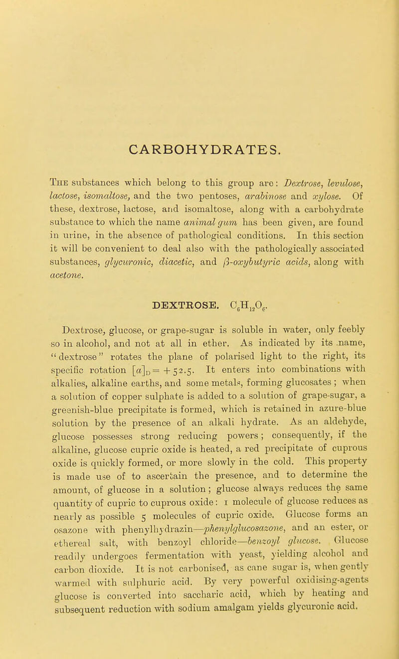 CARBOHYDRATES. The substances which belong to this group are: Dextrose, levulose, lactose, isomaltose, and the two pentoses, arabinose and xylose. Of these, dextrose, lactose, and isomaltose, along with a carbohydrate subritance to which the name animal gum has been given, are found in urine, in the absence of pnthological conditions. In this section it will be convenient to deal also with the pathologically associated substances, glycuronic, diacetic, and ft-oxyhutyric acids, along with acetone. DEXTROSE. C^HijOg. Dextrose, glucose, or grape-sugar is soluble in water, only feebly so in alcohol, and not at all in ether. As indicated by its .name,  dextrose rotates the plane of polarised light to the right, its specific rotation [a]D=+52.5. It enters into combinations with alkalies, alkaline earths, and some metals, forming glucosates ; when a solution of copper sulphate is added to a solution of grape-sugar, a greenish-blue precipitate is formed, which is retained in azure-blue solution by the presence of an alkali hydrate. As an aldehyde, glucose possesses strong reducing powers; consequently, if the alkaline, glucose cupric oxide is heated, a red precipitate of cuprous oxide is quickly formed, or more slowly in the cold. This property is made use of to ascertain the presence, and to determine the amount, of glucose in a solution ; glucose always reduces the same quantity of cupric to cuprous oxide: i molecule of glucose reduces as nearly as possible 5 molecules of cupric oxide. Glucose forms an osazone with phenylhydrazin—phenylglucosazone, and an ester, or ethereal salt, with benzoyl chloride—6e/i20?/Z glucose. Glucose readily undergoes fermentation with yeast, yielding alcohol and carbon dioxide. It is not carbonised, as cane sugar is, when gently warmed with sulphuric acid. By very powerful oxidising-agents glucose is converted into saccharic acid, which by heating and subsequent reduction with sodium amalgam yields glycuronic acid.