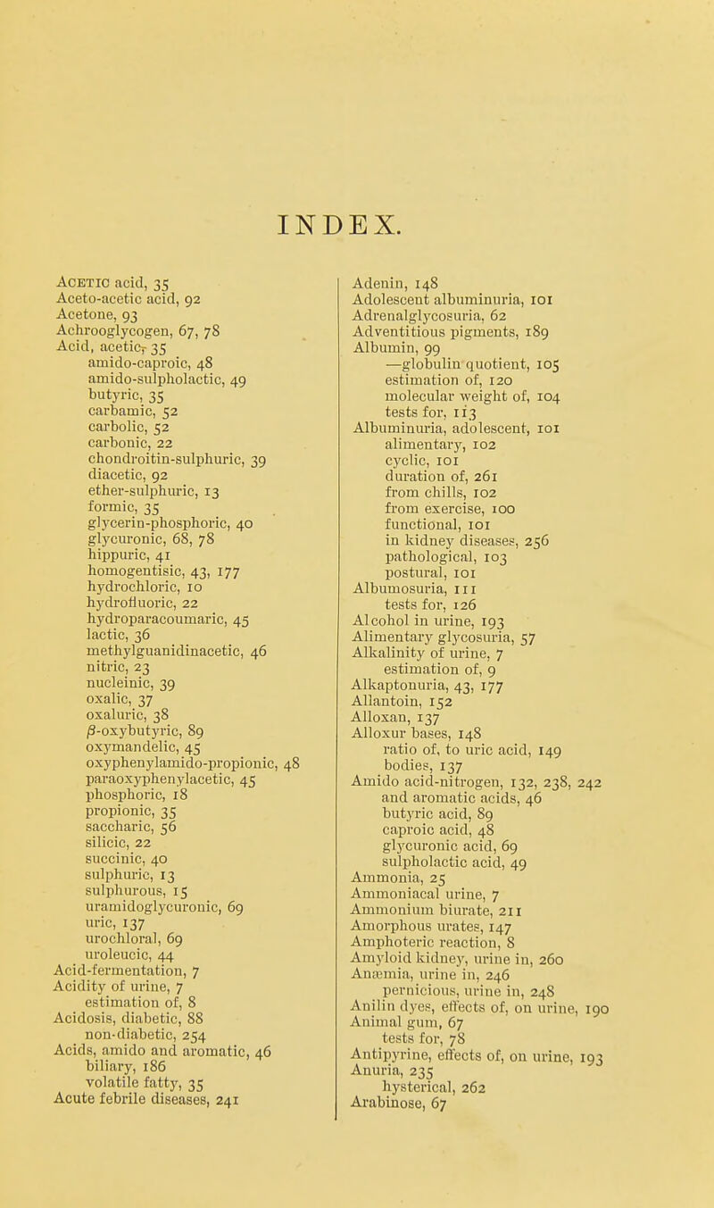 INDEX. Acetic acid, 35 Aceto-acetic acid, 92 Acetone, 93 Achrooglycogen, 67, 78 Acid, acetiCj- 35 amido-caproic, 48 amido-siilpholactic, 49 butyric, 35 carbamic, 52 carbolic, 52 carbonic, 22 cliondroitin-sulphuric, 39 diacetic, 92 etlier-sulphuric, 13 formic, 35 glycerin-phosphoric, 40 glycm-onic, 68, 78 hippuric, 41 homogentisic, 43, 177 hydrochloric, 10 hydrofluoric, 22 hydroparacoumaric, 45 lactic, 36 methylguanidinacetic, 46 nitric, 23 nucleinic, 39 oxalic, 37 oxaluric, 38 /3-oxybutyric, 89 oxymandelic, 45 oxyphenylamido-propionic, 48 paraoxyphenylacetic, 45 phosphoric, 18 propionic, 35 saccharic, 56 silicic, 22 succinic, 40 sulphuric, 13 sulphurous, 15 uramidoglycuronic, 69 uric, 137 urochloral, 69 uroleucic, 44 Acid-fermentation, 7 Acidity of uriue, 7 estimation of, 8 Acidosis, diabetic, 88 non-diabetic, 254 Acids, amido and aromatic, 46 biliary, 186 volatile fatty, 35 Acute febrile diseases, 241 Adenin, 148 Adolescent albuminuria, loi Adrenalglycosuria, 62 Adventitious pigments, 189 Albumin, 99 —globulin quotient, 105 estimation of, 120 molecular weight of, 104 tests for, 113 Albuminuria, adolescent, loi alimentarjf, 102 cyclic, loi duration of, 261 from chills, 102 from exercise, 100 functional, loi in kidney diseases, 256 pathological, 103 postural, 101 Albumosuria, in tests for, 126 Alcohol in m-ine, 193 Alimentary glycosuria, 57 Alkalinity of urine, 7 estimation of, 9 Alkaptonuria, 43, 177 Allantoin, 152 Alloxan, 137 Alloxur bases, 148 ratio of, to uric acid, 149 bodies, 137 Amido acid-nitrogen, 132, 238, 242 and aromatic acids, 46 but3Tic acid, 89 caproic acid, 48 gl3Xuronic acid, 69 sulpholactic acid, 49 Ammonia, 25 Ammoniacal urine, 7 Ammonium biui-ate, 211 Amorphous urates, 147 Amphoteric reaction, 8 Amyloid kidney, urine in, 260 Anajmia, urine in, 246 pernicious, urine in, 248 Anilin dyes, elftcts of, on urine, 190 Animal gum, 67 tests for, 78 Antipyrine, effects of, on urine, 193 Anuria, 235 hysterical, 262 Arabinose, 67