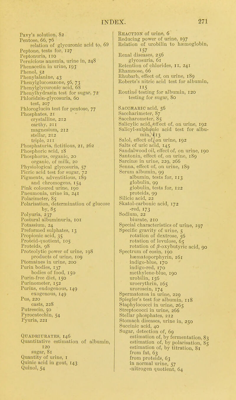 Pavy's solution, 82 Pentose, 66, 76 relation of glycuronic acid to, 69 Peptone, tests for, 127 Peptonuria, no Pernicious anivsinia, urine in, 248 Pheuacetin in urine, 193 Phenol, 52 Phenylalanine, 43 Phenylglucosazone, 56, 73 Phenylglycuronic acid, 6S Phenylhydrazin test for sugar, 72 Phloridzin-glycosuria, 60 test, 207 Phloroglucin test for pentose, 77 Phosphates, 21 crystalline, 212 earthy, 211 magnesium, 212 stellar, 212 triple, 211 Phosphaturia, fictitious, 21, 262 Phosplioric acid, 18 Phosphorus, organic, 20 organic, of milk, 20 Physiological glycosuria, 57 Picric acid test for sugar, 72 Pigments, adventitious, 189 and chromogens, 154 Pink coloured urine, 190 Pneumonia, urine in, 241 Polarimeter, 85 Polarisation, determination of glucose Polyuria, 237 Postural albuminuria, loi Potassium, 24 Preformed sulphates, 13 Propionic acid, 35 Proteid-quotient, 105 Proteids, 98 Proteolytic power of urine, 198 products of urine, 109 Ptomaines in urine, 200 Purin bodies, 137 bodies of food, 150 Purin-free diet, 150 Purinometer, 152 Purins, endogenous, 149 exogenous, 149 Pus, 220 casts, 228 Putrescin, 50 Pyi'ocatechin, 54 Pyuria, 221 QUADEIUEATES, I46 Quantitative estimation of albumin, 120 sugar, 81 Quantity of urine, I Quinic acid in gout, 143 Quinol, 54 Ebaction of urine, 6 Reducing power of urine, 197 Relation of urobilin to Iiajmoglobin, .157 Renal diseases, 256 glycosuria, 61 Retention of chlorides, 11, 241 Eliamnose, 66 Rhubarb, eft'ect of, on urine, 189 Roberts's nitric acid test for albumin, Routine testing for albumin, 120 testing for sugar, 80 Sacchaeic acid, 56 Saccharimeter, 87 Saccharometer, 85 Salicylic acid,/feft'ect of, on urine, 192 Salicyl-sulphonic acid test for albu- min,\ii3 Salol, effect of,jon urine, 192 Salts of uric acid, 145 Sandalwood oil, effect of, on urine, 190 Santonin, effect of, on urine, 189 Sarcinaj in urine, 229, 266 Senna, effect of, on urine, 189 Serum albumin, 99 albumin, tests for, 113 globulin, 99 globulin, tests for, 122 proteids, 99 Silicic acid, 22 Skatol-carbonic acid, 172 -red, 173 Sodium, 22 biurate, 210 Special characteristics of urine, 197 Specific gravity of urine, 5 rotation of dextrose, 56 rotation of levulose, 65 rotation of /3-oxybutyric acid, 90 Spectrum of eosin, 190 haematoporphyrin, 161 indigo-blue, 170 indigo-red, 170 methylene-blue, 190 urobilin, 156 uroerythrin, 165 urorosein, 174 Spermatozoa in urine, 229 Spiegler's test for albumin, n8 Staphylococci in urine, 265 Streptococci in urine, 266 Stellar phosphates, 212 Stomach diseases, urine in, 250 Succinic acid, 40 Sugar, detection of, 69 estimation of, by fermentation, 83 estimation of, by polarisation, 85 estimation of, by titration, 81 from fat, 63 from proteids, 63 in normal urine, 57 -uitrogeu quotient, 64
