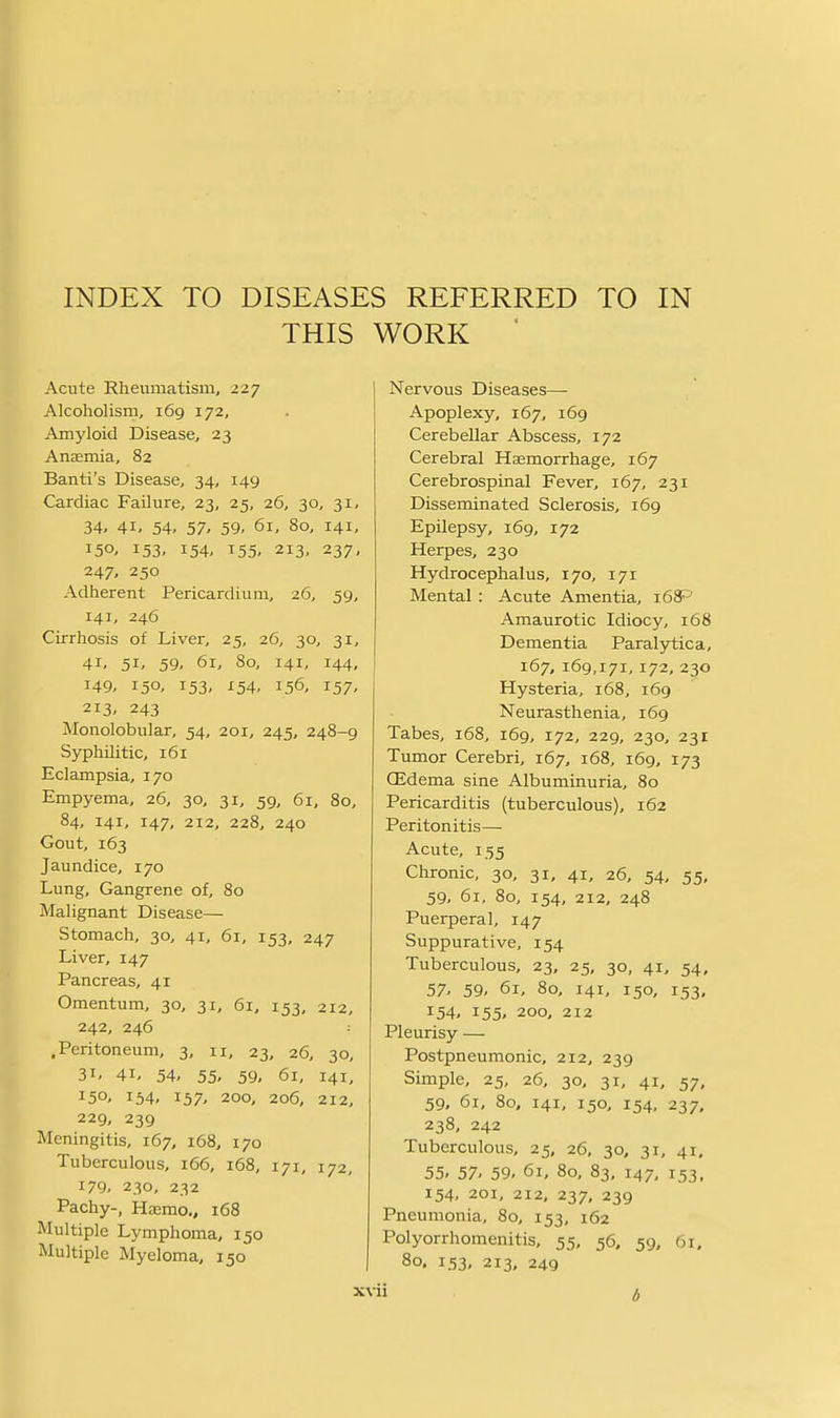 THIS WORK ' Acute Rheumatism, 227 Alcoholism, 169 172, Amyloid Disease, 23 Anaemia, 82 Banti's Disease, 34, 149 Cardiac Failure, 23, 25, 26, 30, 31, 34, 41, 54, 57, 59, 61, 80, 141, 153. 154. 155' 213, 237, 247, 250 Adherent Pericardium, 26, 59, 141, 246 Cirrhosis of Liver, 25, 26, 30, 31, 41- 51. 59, 61, 80, 141, 144, 149, 150, 153, X54, 156, 157, 213' 243 Monolobular, 54, 201, 245, 248-9 Syphilitic, 161 Eclampsia, 170 Empyema, 26, 30, 31, 59, 61, 80, 84, 141, 147, 212, 228, 240 Gout, 163 Jaundice, 170 Lung, Gangrene of, 80 Malignant Disease— Stomach, 30, 41, 61, 153, 247 Liver, 147 Pancreas, 41 Omentum, 30, 31, 61, 153, 212, 242, 246 : .Peritoneum, 3, 11, 23, 26, 30, 31, 41, 54, 55. 59, 61, 141, 150, 154, 157, 200, 206, 212, 229, 239 Meningitis, 167, 168, 170 Tuberculous, 166, 168, 171, 172, 179, 230, 232 Pachy-, Hasmo., 168 Multiple Lymphoma, 150 Multiple Myeloma, 150 xvi srvous Diseases— Apoplexy, 167, 169 Cerebellar Abscess, 172 Cerebral Haemorrhage, 167 Cerebrospinal Fever, 167, 231 Disseminated Sclerosis, 169 Epilepsy, 169, 172 Herpes, 230 Hydrocephalus, 170, 171 Mental : Acute Amentia, 168^ Amaurotic Idiocy, 168 Dementia Paralytica, 167, 169,171,172, 230 Hysteria, 168, 169 Neurasthenia, 169 Tabes, 168, 169, 172, 229, 230, 231 Tumor Cerebri, 167, 168, 169, 173 CEdema sine Albuminuria, 80 Pericarditis (tuberculous), 162 Peritonitis— Acute, 155 Chronic, 30, 31. 41, 26, 54, 55, 59, 61, 80, 154, 212, 248 Puerperal, 147 Suppurative, 154 Tuberculous, 23, 25, 30, 41, 54, 57- 59- 61, 80, 141, 150, 153, 154- 155, 200, 212 Pleurisy — Postpneumonic, 212, 239 Simple, 25, 26, 30, 31, 41, 57, 59, 61, 80, 141, 150, 154, 237, 238, 242 Tuberculous, 25, 26, 30, 31, 41, 55- 57- 59- 61, 80, 83, 147, 153, 154, 201, 212, 237, 239 Pneumonia, 80, 153, 162 Polyorrhomenitis, 55, 56, 59, 61, 80. 153, 213, 249 •i b