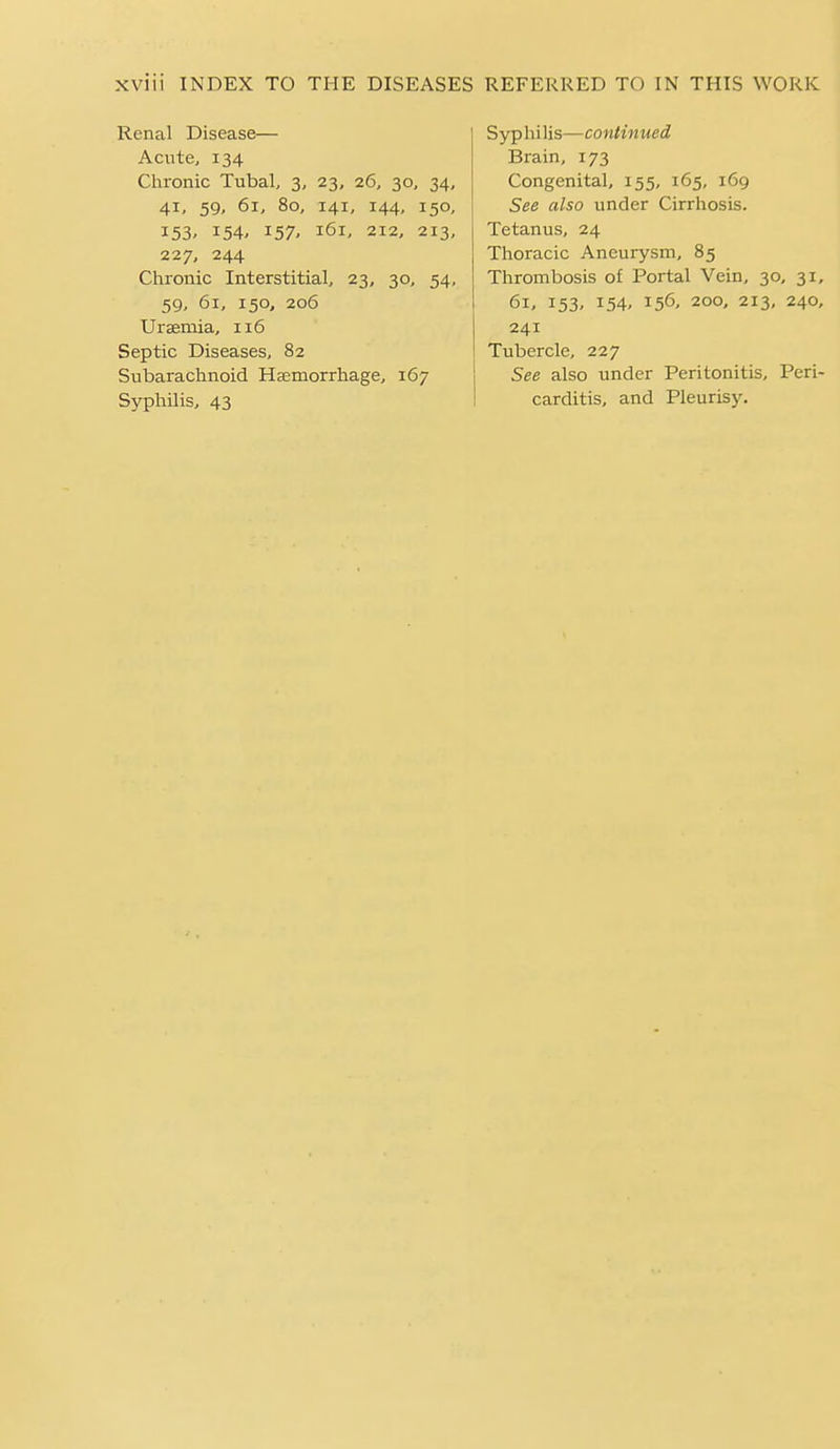 Renal Disease— Acute, 134 Chronic Tubal, 3, 23, 26, 30, 34, 41, 59, 61, 80, 141, 144, 150, 153' 154' 157- 161, 212, 213, 227, 244 Chronic Interstitial, 23, 30, 54, 59, 61, 150, 206 Uraemia, 116 Septic Diseases, 82 Subarachnoid Haemorrhage, 167 Syphilis—continued Brain, 173 Congenital, 155, 165, 169 See also under Cirrhosis. Tetanus, 24 Thoracic Aneurysm, 85 Thrombosis of Portal Vein, 30, 31, 61, 153, 154, 156, 200, 213, 240, 241 Tubercle, 227 See also under Peritonitis, Peri-