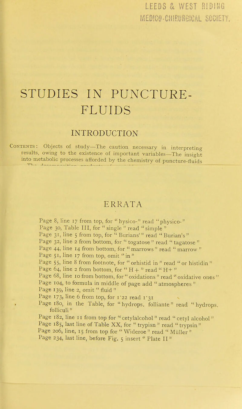 l/.E[)!0tl-CHlRLiRi2ICAL SCOIET' STUDIES IN PUNCTURE- FLUIDS INTRODUCTION Contents: Objects of study—The caution necessary in interpreting results, owing to the existence of important variables—The insight into metabolic processes afforded by the chemistry of puncture-fluids ERRATA Page 8, line 17 from top, for  hysico- read physico- Page 30, Table III, for  single  read  simple  Page 31, line 5 from top, for  Burians' read Burian's Page 32, line 2 from bottom, for  togatose read  tagatose  Page 44, line 14 from bottom, for  marrows read  marrow  Page 51, line 17 from top, omit in Page 55, line 8 from footnote, for orhistid in  read or histidin Page 64, line 2 from bottom, for  H +  read  H+  Page 68, line 10 from bottom, for  oxidations  read  oxidative ones  Page 104, to formula in middle of page add  atmospheres  Page 139, line 2, omit  fluid  Page 173, line 6 from top, for r22 read 1-31 Page 180, in the Table, for hydrops, foliiante read hydrops. foUiculi» Page 182, line 11 from top for  cetylalcohol  read  cetyl alcohol Page 185, last line of Table XX, for  trypisn  read  trypsin  Page 206, line, 15 from top for  Wideroe  read  Miiller 