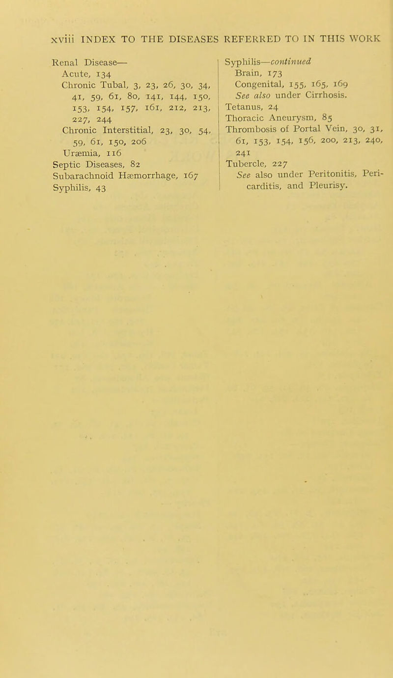 Renal Disease— Acute, 134 Chronic Tubal, 3, 23, 26, 30, 34, 41, 59, 61, 80, 141, 144, 150, 153. 154, 157' 161, 212, 213, 227, 244 Chronic Interstitial, 23, 30, 54, 59, 61, 150, 206 Uraemia, 116 Septic Diseases, 82 Subarachnoid Heemorrhage, 167 Syphilis, 43 S3rp hi lis—continued Brain, 173 Congenital, 155, 165, 169 See also under Cirrhosis. Tetanus, 24 Thoracic Aneurysm, 85 Thrombosis of Portal Vein, 30, 31, 61. 153- 154. 156- 200, 213, 240, 241 Tubercle, 227 See also under Peritonitis, Peri- carditis, and Pleurisy.