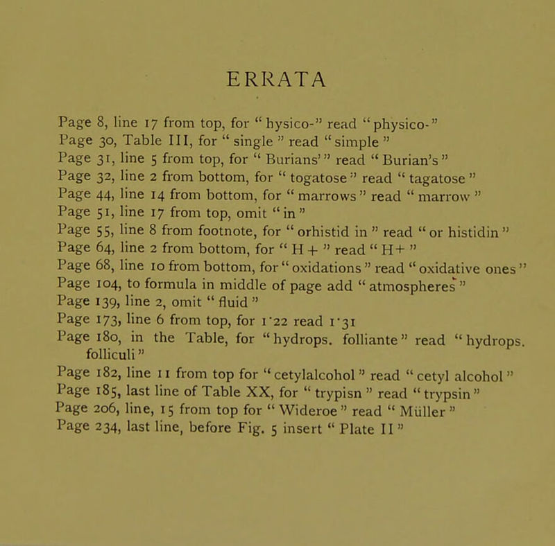 ERRATA Page 8, line 17 from top, for  hysico- read physico- Page 30, Table III, for  single  read simple  Page 31, line 5 from top, for  Burians' read  Burian's Page 32, line 2 from bottom, for  togatose  read  tagatose  Page 44, line 14 from bottom, for  marrows  read  marrow  Page 51, line 17 from top, omit in Page 55, line 8 from footnote, for  orhistid in  read  or histidin  Page 64, line 2 from bottom, for  H +  read  H+  Page 68, line 10 from bottom, for  oxidations  read  oxidative ones  Page 104, to formula in middle of page add  atmospheres  Page 139, line 2, omit  fluid  Page 173, line 6 from top, for r22 read 1-31 Page 180, in the Table, for hydrops, folliante read hydrops, folliculi Page 182, line 11 from top for  cetylalcohol read  cetyl alcohol  Page 185, last line of Table XX, for  trypisn » read trypsin Page 206, line, 15 from top for  Wideroe  read  Miiller 