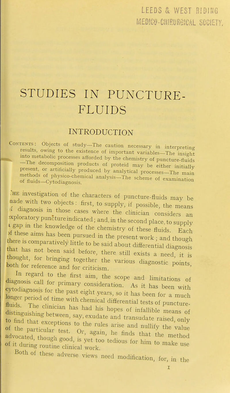 LEEDS (k WEST Hibm MEDIGO-CHIRURGICAL SCGIEiy. STUDIES IN PUNCTURE- FLUIDS INTRODUCTION Contents : Objects of study-The caution necessary in interpreting results, owing to the existence of important variables-The insight ^ into metabolic processes afforded by the chemistry of puncture-fluids -The decomposition products of proteid may be either initially present, or artificially produced by analytical processes-The ma I 7^^^~ Of exammatio: -HE investigation of the characters of puncture-fluids may be aade with two objects: first, to supply, if possible, the means diagnosis m those cases where the clinician considers an exploratory puncture indicated; and, in the second place, to supply gap m the knowledge of the chemistry of these fluids. Ea h f these aims has been pursued m the present work ; and though he e .s comparatively little to be said about differential diagnoses hat has not been said before, there, still exists a need'it thought, for brmging together the various diagnostic pomt both for reference and for criticism ' d^agnosifclu f'' ^ ^^^^^ ^^-'^^^-^ of diagnosis call for primary consideration. As it has been with ytodiagnosis for the past eight years, so it has been for a mu h longer period of time with chemical differential tests ofuncT'e fluids. The clinician has had his hopes of infallible mean of Both of these adverse views need modification, for. in the