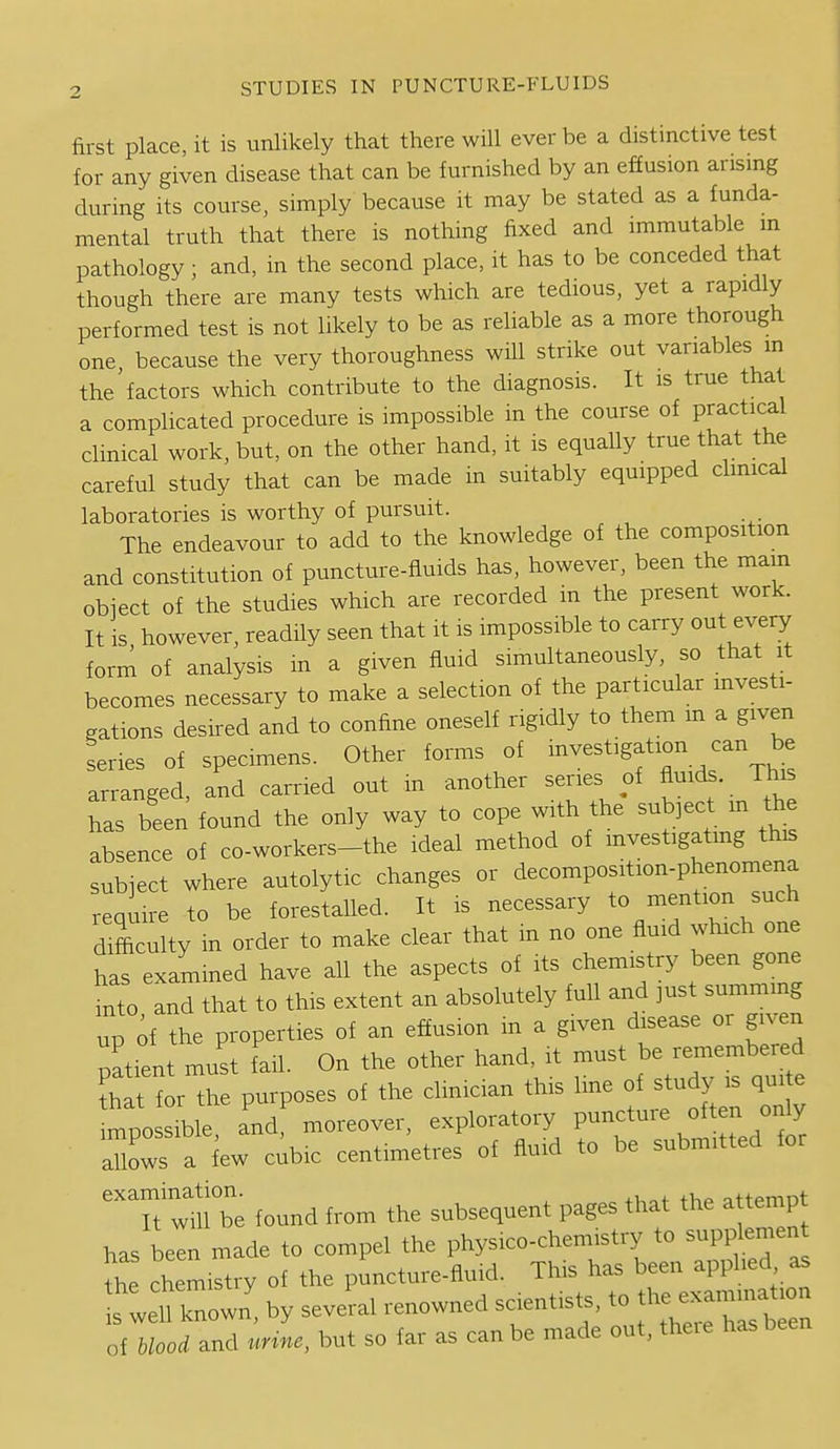 first place, it is unlikely that there will ever be a distinctive test for any given disease that can be furnished by an effusion arising during its course, simply because it may be stated as a funda- mental truth that there is nothing fixed and immutable m pathology ; and, in the second place, it has to be conceded that though there are many tests which are tedious, yet a rapidly performed test is not likely to be as reliable as a more thorough one, because the very thoroughness will strike out variables m the'factors which contribute to the diagnosis. It is true that a complicated procedure is impossible in the course of practical clinical work, but, on the other hand, it is equally true that the careful study that can be made m suitably equipped clinical laboratories is worthy of pursuit. The endeavour to add to the knowledge of the composition and constitution of puncture-fluids has, however, been the mam obiect of the studies which are recorded in the present work. It is however, readily seen that it is impossible to carry out every form of analysis in a given fluid simultaneously, so that it becomes necessary to make a selection of the particular mvesti- nations desired and to confine oneself rigidly to them m a given Lies of specimens. Other forms of --^^^igation can be arranged and carried out m another series of fluids. This has been found the only way to cope with the subject m the absence of co-workers-the ideal method of mvestigatmg this subiect where autolytic changes or decomposition-phenomena reqmi-e to be forestaUed. It is necessary to mention such difficulty m order to make clear that m no one fluid which one has examined have all the aspects of its chemistry been gone iixto and that to this extent an absolutely full and just summing up of the properties of an effusion m a given disease or given patient must fail. On the other hand, it must be remembered l^for the purposes of the clinician this line of study is qui e tvosliUe, and moreover, exploratory puncture often on^ aTlows a iew c^ibic centimetres of fluid to be submitted for ^T^m^e found from the subsequent pages that the attempt has been made to compel the physico-chemistry to supplemen ^he chemistry of the puncture-fluid. This has been applied as Twell knowZ by several renowned scientists, - th~ation of blood and unne, but so far as can be made out, theie has been