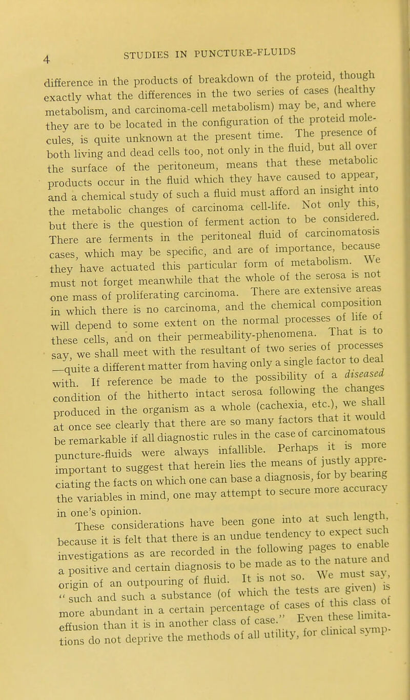 difference in the products of breakdown of the proteid, though exactly what the differences in the two series of cases (healthy metabolism, and carcinoma-cell metabolism) may be, and where they are to be located in the configuration of the proteid mole- cules, is quite unknown at the present time. The presence of both living and dead cells too, not only in the fluid, but all over the surface of the peritoneum, means that these metabolic products occur in the fluid which they have caused to appear, and a chemical study of such a fluid must afford an insight into the metabolic changes of carcinoma cell-life. Not only tnis, but there is the question of ferment action to be considered. There are ferments in the peritoneal fluid of carcmomatosis cases, which may be specific, and are of importance, because they have actuated this particular form of metabolism. We must not forget meanwhile that the whole of the serosa is not one mass of proliferating carcinoma. There are extensive areas in which there is no carcinoma, and the chemical composition will depend to some extent on the normal processes of h e of these ceUs, and on their permeability-phenomena. That is to sav we shall meet with the resultant of two series of processes -quite a different matter from havmg only a single factor to deal with If reference be made to the possibility of a drseased Ldition of the hitherto intact serosa ^^^^^  produced m the organism as a whole (cachexia, etc.) we haU at once see clearly that there are so many factors that it would be remarkable if 111 diagnostic rules m the case of c—a^ou puncture-fluids were always infallible. P-^^P^.^ J ™ Lportant to suggest that herein lies '^^^^'^^^'K^^fj^'^^^ ciatmg the facts on which one can base a diagnosis, for by bearing Te variables m mind, one may attempt to secure more accuracy in one's opinion. . . , „th These considerations liave been gone into at such lengtn becau?It is felt that there is an undue tendency to expect such Lest gat.on as are recorded in the following pages to enable TpSlie and certain dragnosis to be .ade . to the nat.. an „„re abundant in a certain percentage . ° ,^ effusion than it is in another class of case. Even tnese n trons do not deprive the methods of all utility, for clm.cal s^p-