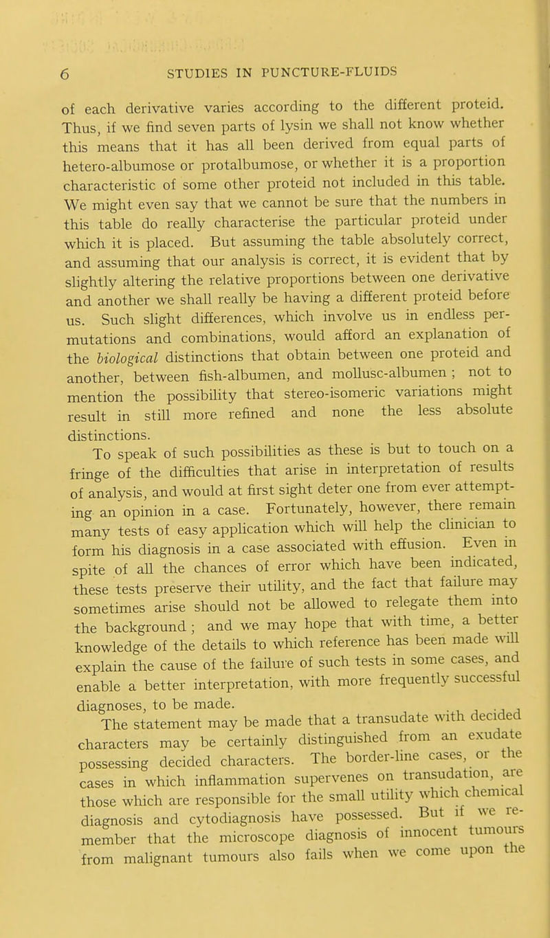 of each derivative varies according to the different proteid. Thus, if we find seven parts of lysin we shall not know whether this means that it has all been derived from equal parts of hetero-albumose or protalbumose, or whether it is a proportion characteristic of some other proteid not included in this table. We might even say that we cannot be sure that the numbers in this table do really characterise the particular proteid under which it is placed. But assuming the table absolutely correct, and assuming that our analysis is correct, it is evident that by slightly altering the relative proportions between one derivative and another we shall really be having a different proteid before us. Such slight differences, which involve us in endless per- mutations and combinations, would afford an explanation of the biological distinctions that obtain between one proteid and another, between fish-albumen, and mollusc-albumen ; not to mention the possibility that stereo-isomeric variations might result in still more refined and none the less absolute distinctions. To speak of such possibilities as these is but to touch on a fringe of the difaculties that arise in interpretation of results of analysis, and would at first sight deter one from ever attempt- ing an opinion in a case. Fortunately, however, there remam many tests of easy application which will help the clinician to form his diagnosis in a case associated with effusion. Even m spite of aU the chances of error which have been indicated, these tests preserve their utility, and the fact that faHure may sometimes arise should not be allowed to relegate them into the background ; and we may hope that with time, a better knowledge of the details to which reference has been made will explain the cause of the failure of such tests in some cases, and enable a better interpretation, with more frequently successful diagnoses, to be made. The statement may be made that a transudate with decided characters may be certainly distinguished from an exudate possessing decided characters. The border-line cases, or the cases in which inflammation supervenes on transudation, are those which are responsible for the small utility which chemical diagnosis and cytodiagnosis have possessed. But if we re- member that the microscope diagnosis of innocent tumours from malignant tumours also fails when we come upon the