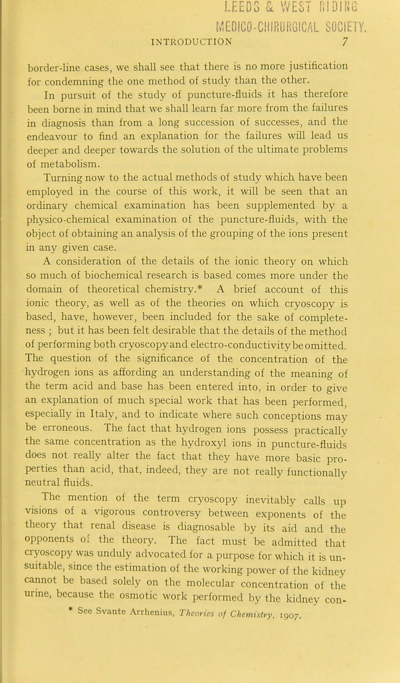 !.F.EDG Cc WEST HIDII^G MEDICO-CHIRUHGICAL SOCIETY. INTRODUCTION 7 border-line cases, we shall see that there is no more justification for condemning the one method of study than the other. In pursuit of the study of puncture-fluids it has therefore been borne in mind that we shaU learn far more from the failures in diagnosis than from a long succession of successes, and the endeavour to find an explanation for the failures will lead us deeper and deeper towards the solution of the ultimate problems of metabolism. Turning now to the actual methods of study which have been employed in the course of this work, it will be seen that an ordinary chemical examination has been supplemented by a physico-chemical examination of the puncture-fluids, with the object of obtaining an analysis of the grouping of the ions present in any given case. A consideration of the details of the ionic theory on which so much of biochemical research is based comes more under the domain of theoretical chemistry.* A brief account of this ionic theory, as well as of the theories on which cryoscopy is based, have, however, been included for the sake of complete- ness ; but it has been felt desirable that the details of the method of performing both cryoscopy and electro-conductivity be omitted. The question of the significance of the concentration of the hydrogen ions as affording an understanding of the meaning of the term acid and base has been entered into, in order to give an explanation of much special work that has been performed, especially in Italy, and to indicate where such conceptions may be erroneous. The fact that hydrogen ions possess practically the same concentration as the hydroxyl ions in puncture-fluids does not really alter the fact that they have more basic pro- perties than acid, that, indeed, they are not really functionally neutral fluids. The mention of the term cryoscopy inevitably calls up visions of a vigorous controversy between exponents of the theory that renal disease is diagnosable by its aid and the opponents of the theory. The fact must be admitted that cryoscopy was unduly advocated for a purpose for which it is un- suitable, since the estimation of the working power of the kidney cannot be based solely on the molecular concentration of the urme, because the osmotic work performed by the kidney con- * See Svante Arrhenius. Theories of Chemistry, 1907.