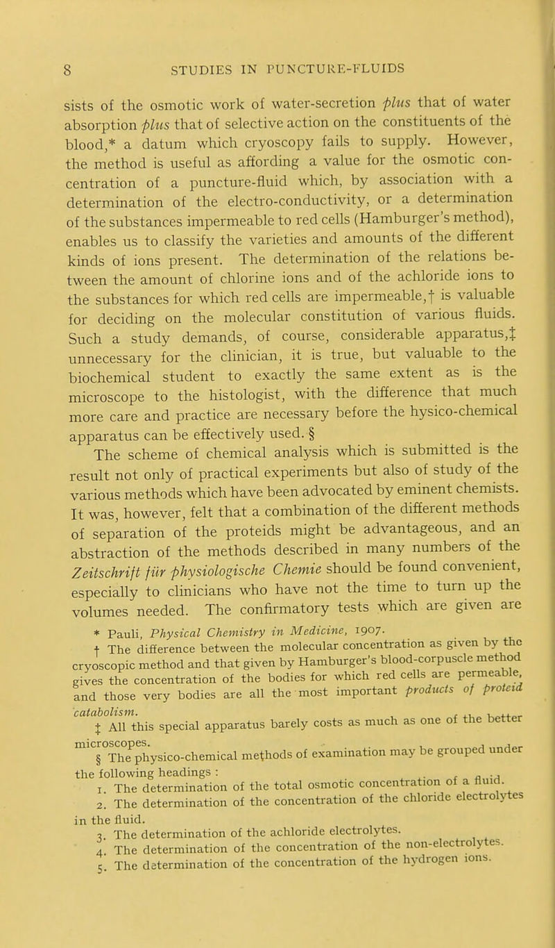 sists of the osmotic work of water-secretion flus that of water absorption plus that of selective action on the constituents of the blood,* a datum which cryoscopy fails to supply. However, the method is useful as affording a value for the osmotic con- centration of a puncture-fluid which, by association with a determination of the electro-conductivity, or a determination of the substances impermeable to red cells (Hamburger's method), enables us to classify the varieties and amounts of the different kinds of ions present. The determination of the relations be- tween the amount of chlorine ions and of the achloride ions to the substances for which red cells are impermeable, f is valuable for deciding on the molecular constitution of various fluids. Such a study demands, of course, considerable apparatus,{ unnecessary for the clinician, it is true, but valuable to the biochemical student to exactly the same extent as is the microscope to the histologist, with the difference that much more care and practice are necessary before the hysico-chemical apparatus can be effectively used. § The scheme of chemical analysis which is submitted is the result not only of practical experiments but also of study of the various methods which have been advocated by eminent chemists. It was, however, felt that a combination of the different methods of separation of the proteids might be advantageous, and an abstraction of the methods described in many numbers of the Zeitschrift fiir phvsiologische Chemie should be found convenient, especially to clinicians who have not the time to turn up the volumes needed. The confirmatory tests which are given are * Pauli Physical Chemistry in Medicine, 1907. t The difference between the molecular concentration as given by the cryoscopic method and that given by Hamburger's blood-corpuscle method gives the concentration of the bodies for which red cells are permeable and those very bodies are all the most important products of protcid catabolism. , i 4.1 „ u^4.4.„^ X All this special apparatus barely costs as much as one of the better 'TThTphysico-chemical methods of examination may be grouped under the following headings : . ^ a„\A I The determination of the total osmotic concentration of a fluid. 2. The determination of the concentration of the chloride electrolytes in the fluid. 7 The determination of the achloride electrolytes. 4 The determination of the concentration of the non-electrolytes. S. The determination of the concentration of the hydrogen ions.