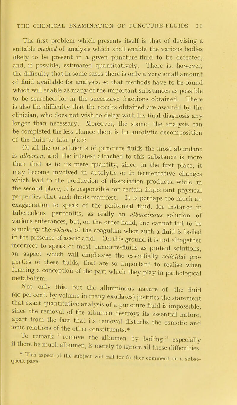 The first problem which presents itself is that of devising a suitable method of analysis which shall enable the various bodies likely to be present in a given puncture-fluid to be detected, and, if possible, estimated quantitatively. There is, however, the difficulty that in some cases there is only a very small amount of fluid available for analysis, so that methods have to be found which will enable as many of the important substances as possible to be searched for in the successive fractions obtained. There is also the difficulty that the results obtained are awaited by the clinician, who does not wish to delay with his final diagnosis any longer than necessary. Moreover, the sooner the analysis can be completed the less chance there is for autolytic decomposition of the fluid to take place. Of all the constituents of puncture-fluids the most abundant is albumen, and the interest attached to this substance is more than that as to its mere quantity, since, in the first place, it may become involved in autolytic or in fermentative changes which lead to the production of dissociation products, while, in the second place, it is responsible for certain important physical properties that such fluids manifest. It is perhaps too much an exaggeration to speak of the peritoneal fluid, for instance in tuberculous peritonitis, as really an albuminous solution of various substances, but, on the other hand, one cannot fail to be struck by the volume of the coagulum when such a fluid is boiled in the presence of acetic acid. On this ground it is not altogether incorrect to speak of most puncture-fluids as proteid solutions, an aspect which will emphasise the essentially colloidal pro- perties of these fluids, that are so important to realise when forming a conception of the part which they play in pathological metabolism. Not only this, but the albuminous nature of the fluid (90 per cent, by volume in many exudates) justifies the statement that exact quantitative analysis of a puncture-fluid is impossible smce the removal of the albumen destroys its essential nature' apart from the fact that its removal disturbs the osmotic and ionic relations of the other constituents.* To remark remove the albumen by boiling, especially If there be much albumen, is merely to ignore all these difficulties.