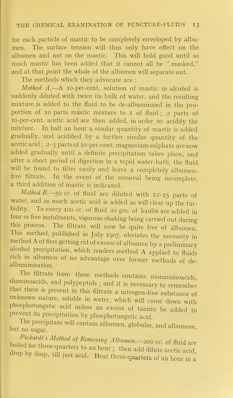 for each particle of mastic to be completely enveloped by albu- men. The surface tension will thus only have effect on the albumen and not on the mastic. This will hold good until so much mastic has been added that it cannot all be  masked, and at that point the whole of the albumen will separate out. The methods which they advocate are : Method A.—A lo-per-cent. solution of mastic in alcohol is suddenly diluted with twice its bulk of water, and the resulting mixture is added to the fluid to be de-albuminised in the pro- portion of 10 parts mastic mixture to i of fluid ; 2 parts of lo-per-cent. acetic acid are then added, in order to acidify the mixture. In half an hour a similar quantity of mastic is added gradually, and acidified by a further similar quantity of the acetic acid ; 2-3 parts of lo-per-cent. magnesium sulphate are now added gradually until a definite precipitation takes place, and after a short period of digestion in a tepid water-bath, the fluid will be found to filter easily and leave a completely albumen- free filtrate. In the event of the removal being incomplete, a third addition of mastic is indicated. Method 5.—50 cc. of fluid are diluted with 12-15 parts of water, and as much acetic acid is added as will clear up the tur- bidity. To every 100 cc. of fluid 20 gm. of kaolin are added in four or five instalments, vigorous shaking being carried out during this process. The filtrate will now be quite free of albumen This method, published in July 1907, obviates the necessity in method A of first getting rid of excess of albumen by a preliminary alcohol precipitation, which renders method A applied to fluids rich m albumen of no advantage over former methods of de- albuminisation. The filtrate from these methods contains monaminoacids diaminoacids, and polypeptids ; and it is necessary to remember that there is present in this filtrate a nitrogen-free substance of unknown nature, soluble in water, which will come down with phosphotungstic acid unless an excess of tannin be added to prevent its precipitation by phosphotungstic acid The precipitate will contain albumen, globulin, and albumose, out no sugar. ' P\cMs Method of Removing Albumen.-200 cc. of fluid are dt bv d ^^^'^ ^^-'^ -^tic acid drop by drop, till just acid. Heat three-quarters of an hour in a