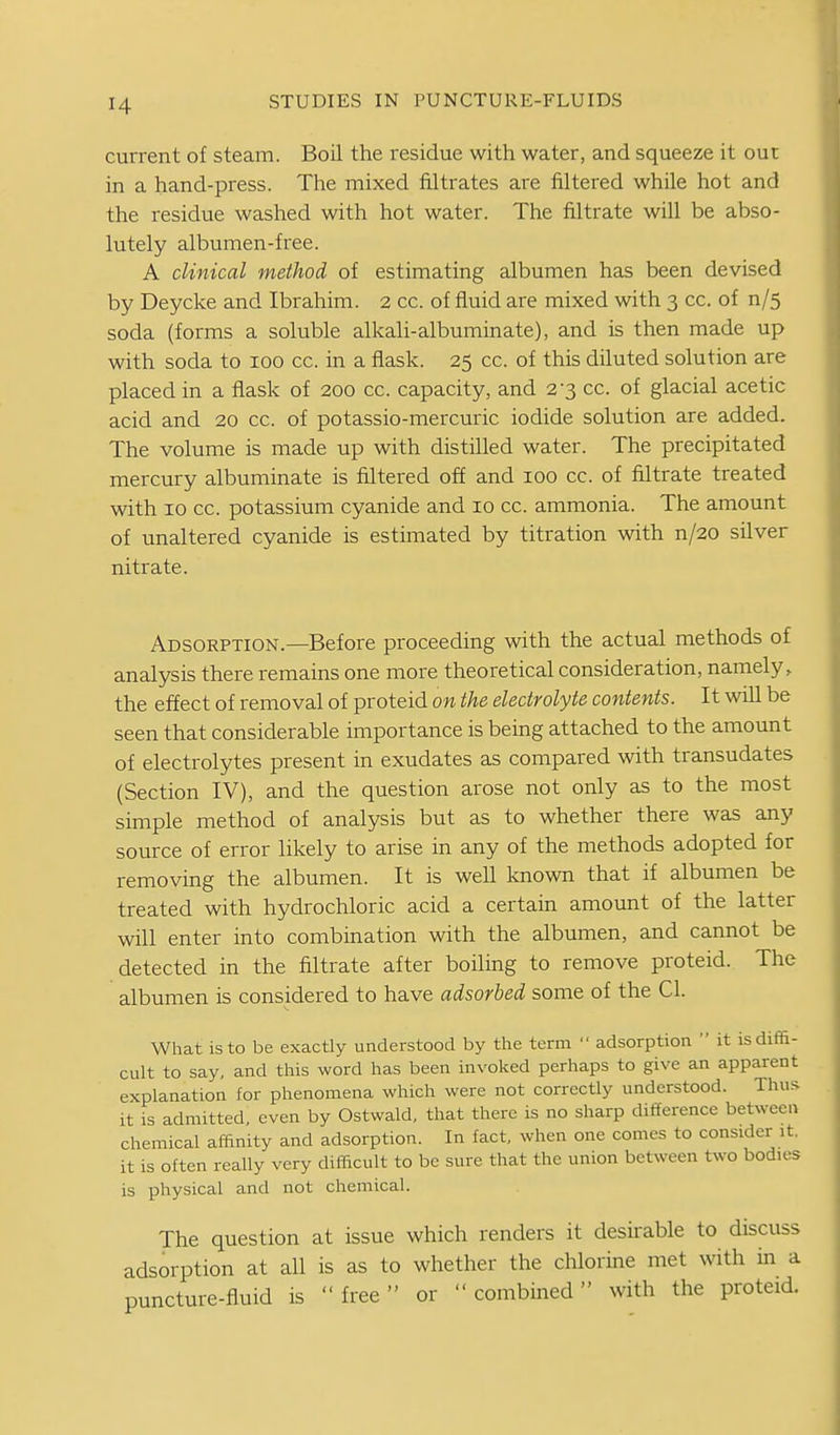 current of steam. Boil the residue with water, and squeeze it out in a hand-press. The mixed filtrates are filtered while hot and the residue washed with hot water. The filtrate will be abso- lutely albumen-free. A clinical method of estimating albumen has been devised by Deycke and Ibrahim. 2 cc. of fluid are mixed with 3 cc. of n/5 soda (forms a soluble alkali-albuminate), and is then made up with soda to 100 cc. in a flask. 25 cc. of this diluted solution are placed in a flask of 200 cc. capacity, and 2-3 cc. of glacial acetic acid and 20 cc. of potassio-mercuric iodide solution are added. The volume is made up with distilled water. The precipitated mercury albuminate is filtered off and 100 cc. of filtrate treated with ID cc. potassium cyanide and 10 cc. ammonia. The amount of unaltered cyanide is estimated by titration with n/20 silver nitrate. Adsorption.—Before proceeding with the actual methods of analysis there remains one more theoretical consideration, namely, the effect of removal of proteid on the electrolyte contents. It wiU be seen that considerable importance is being attached to the amount of electrolytes present in exudates as compared with transudates (Section IV), and the question arose not only as to the most simple method of analysis but as to whether there was any source of error likely to arise in any of the methods adopted for removing the albumen. It is well known that if albumen be treated with hydrochloric acid a certain amount of the latter will enter into combination with the albumen, and cannot be detected in the filtrate after boiling to remove proteid. The albumen is considered to have adsorbed some of the CI. What is to be exactly understood by the term  adsorption  it is diffi- cult to say, and this word has been invoked perhaps to give an apparent explanation for phenomena which were not correctly understood. Thus it is admitted, even by Ostwald, that there is no sharp difference between chemical affinity and adsorption. In fact, when one comes to consider it. it is often really very difficult to be sure that the union between two bodies is physical and not chemical. The question at issue which renders it deshable to discuss adsorption at all is as to whether the chlorine met with in a puncture-fluid is free or  combmed with the proteid.