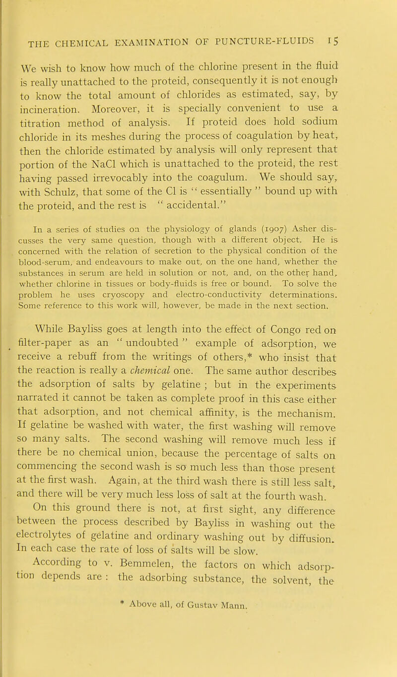 We wish to know how much of the chlorine present in the fluid is reahy unattached to the proteid, consequently it is not enough to know the total amount of chlorides as estimated, say, by incineration. Moreover, it is specially convenient to use a titration method of analysis. If proteid does hold sodium chloride in its meshes during the process of coagulation by heat, then the chloride estimated by analysis will only represent that portion of the NaCl which is unattached to the proteid, the rest having passed irrevocably into the coagulum. We should say, with Schulz, that some of the CI is  essentially  bound up with the proteid, and the rest is  accidental. In a series of studies on the physiology of glands (1907) Asher dis- cusses the very same question, though with a different object. He is concerned with the relation of secretion to the physical condition of the blood-serum, and endeavours to make out, on the one hand, whether the substances in serum are held in solution or not, and, on the other hand, whether chlorine in tissues or body-fluids is free or bound. To solve the problem he uses cryoscopy and electro-conductivity determinations. Some reference to this work will, however, be made in the next section. While Bayliss goes at length into the effect of Congo red on filter-paper as an  undoubted example of adsorption, we receive a rebuff from the writings of others,* who insist that the reaction is really a chemical one. The same author describes the adsorption of salts by gelatine ; but in the experiments narrated it cannot be taken as complete proof in this case either that adsorption, and not chemical afl&nity, is the mechanism. If gelatine be washed with water, the first washing will remove so many salts. The second washing will remove much less if there be no chemical union, because the percentage of salts on commencing the second wash is so much less than those present at the first wash. Again, at the third wash there is still less salt, and there will be very much less loss of salt at the fourth wash. On this ground there is not, at first sight, any difference between the process described by Bayliss in washing out the electrolytes of gelatine and ordinary washing out by diffusion. In each case the rate of loss of salts will be slow. According to v. Bemmelen, the factors on which adsorp- tion depends are : the adsorbing substance, the solvent, the * Above all, of Gustav Mann.