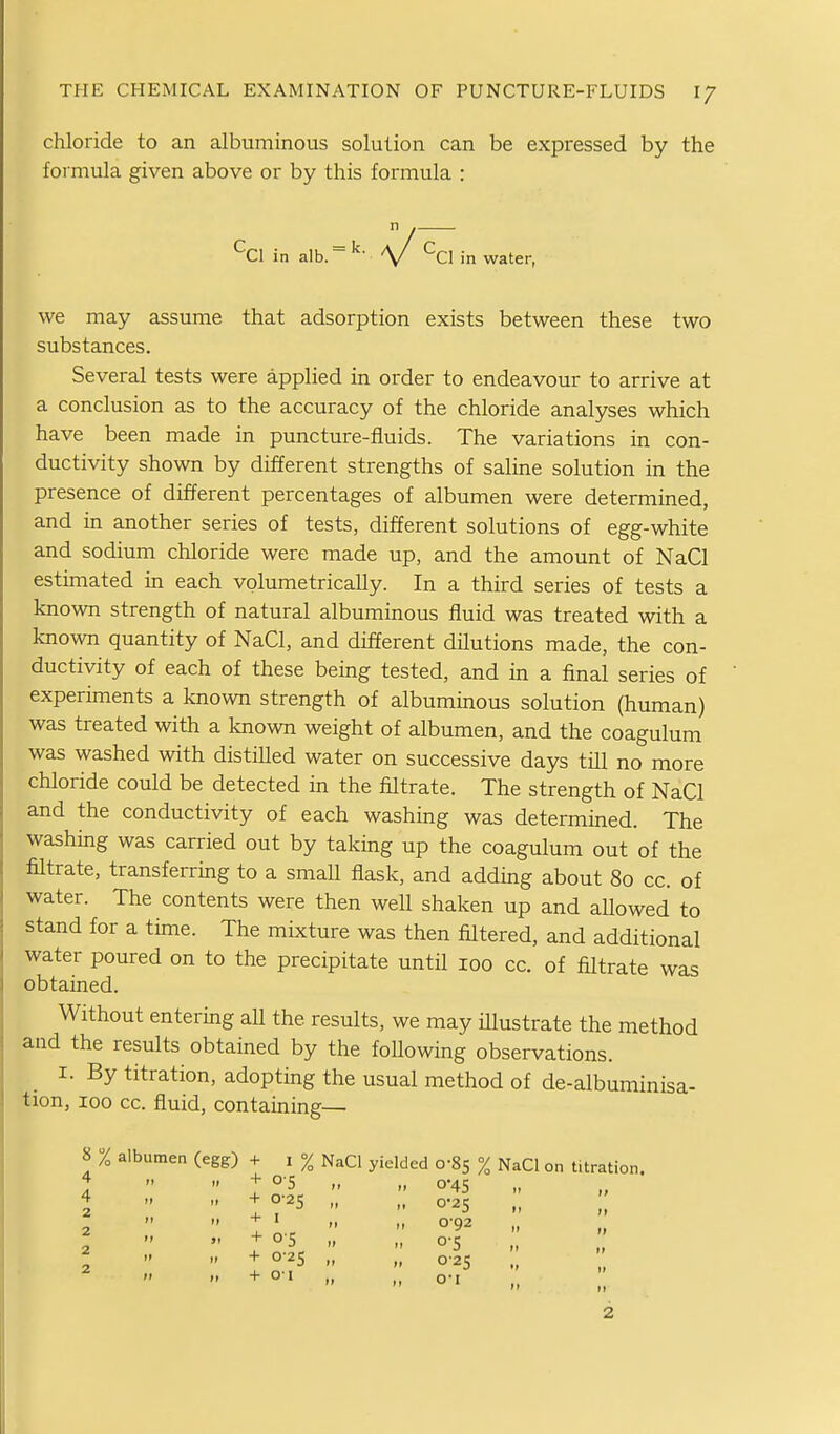 chloride to an albuminous solution can be expressed by the foimula given above or by this formula : *^C1 in alb. \/ in water, we may assume that adsorption exists between these two substances. Several tests were applied in order to endeavour to arrive at a conclusion as to the accuracy of the chloride analyses which have been made in puncture-fluids. The variations in con- ductivity shown by different strengths of saline solution in the presence of different percentages of albumen were determined, and in another series of tests, different solutions of egg-white and sodium chloride were made up, and the amount of NaCl estimated in each volumetrically. In a third series of tests a known strength of natural albuminous fluid was treated with a known quantity of NaCl, and different dilutions made, the con- ductivity of each of these being tested, and in a final series of experiments a known strength of albuminous solution (human) was treated with a known weight of albumen, and the coagulum was washed with distilled water on successive days till no more chloride could be detected in the filtrate. The strength of NaCl and the conductivity of each washing was determined. The washing was carried out by taking up the coagulum out of the filtrate, transferring to a smaU flask, and adding about 80 cc. of water. The contents were then well shaken up and aUowed to stand for a time. The mixture was then filtered, and additional water poured on to the precipitate until 100 cc. of filtrate was obtained. Without entering all the results, we may iUustrate the method and the results obtained by the foUowing observations. I. By titration, adopting the usual method of de-albuminisa- tion, 100 cc. fluid, containing— 8 % albumen (egg) + i % NaCl yielded 0-85 % NaCl on titration. ;   1   0*45 4 +0-25 „ 0-25 „ ;;  + ■ „ 0'92 „ + 05 „ „ 0-5  + 0-25 „ 0-2S  + o' „ o-i