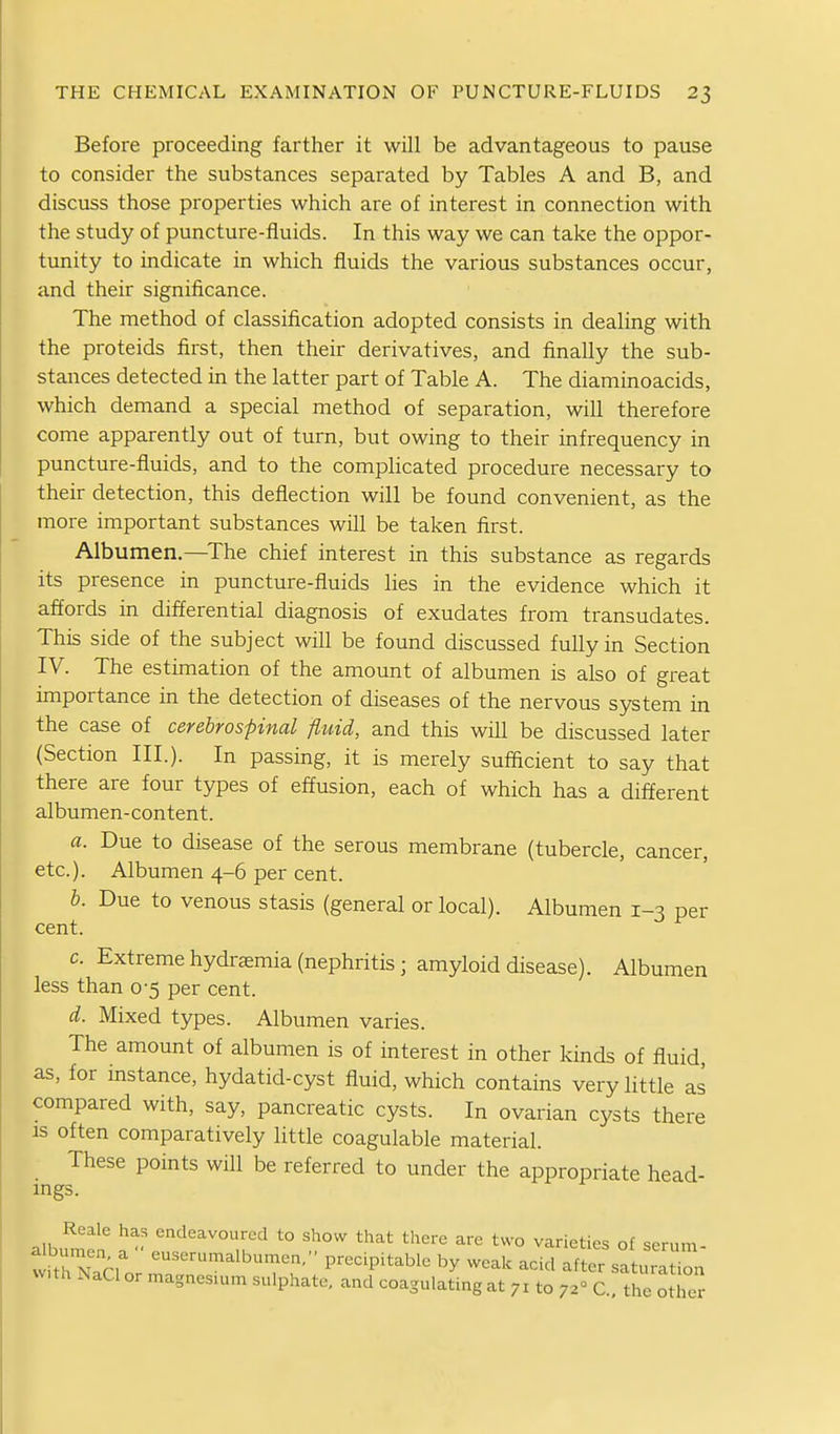 Before proceeding farther it will be advantageous to pause to consider the substances separated by Tables A and B, and discuss those properties which are of interest in connection with the study of puncture-fluids. In this way we can take the oppor- tunity to indicate in which fluids the various substances occur, and their significance. The method of classification adopted consists in dealing with the proteids first, then their derivatives, and finally the sub- stances detected in the latter part of Table A. The diaminoacids, which demand a special method of separation, will therefore come apparently out of turn, but owing to their infrequency in puncture-fluids, and to the complicated procedure necessary to their detection, this deflection will be found convenient, as the more important substances will be taken first. Albumen.—^The chief interest in this substance as regards its presence in puncture-fluids lies in the evidence which it affords in differential diagnosis of exudates from transudates. This side of the subject will be found discussed fully in Section IV. The estimation of the amount of albumen is also of great importance in the detection of diseases of the nervous system in the case of cerebrospinal fluid, and this will be discussed later (Section III.). In passing, it is merely sufiicient to say that there are four types of effusion, each of which has a different albumen-content. a. Due to disease of the serous membrane (tubercle, cancer, etc.). Albumen 4-6 per cent. h. Due to venous stasis (general or local). Albumen 1-3 per cent. c. Extreme hydremia (nephritis ; amyloid disease). Albumen less than 0-5 per cent. d. Mixed types. Albumen varies. The amount of albumen is of interest in other kinds of fluid, as, for instance, hydatid-cyst fluid, which contains very little as compared with, say, pancreatic cysts. In ovarian cysts there is often comparatively little coagulable material. These points will be referred to under the appropriate head- ings. Reale has endeavoured to show that there are two varieties of serum- tvfth nTh' precipitable by weak acid after sa uratTn with NaCI or magnesium sulphate, and coagulating at 71 to 72° C, the Xr