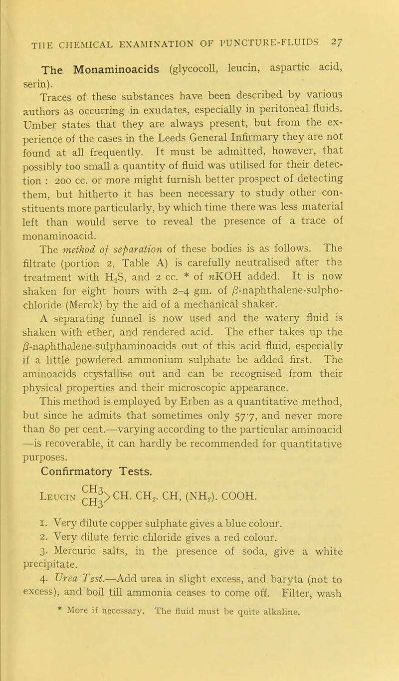 The Monaminoacids (glycocoU, leucin, aspartic acid, serin). Traces of these substances have been described by various authors as occurring in exudates, especially in peritoneal fluids. Umber states that they are always present, but from the ex- perience of the cases in the Leeds General Infirmary they are not found at all frequently. It must be admitted, however, that possibly too small a quantity of fluid was utilised for their detec- tion : 200 cc. or more might furnish better prospect of detecting them, but hitherto it has been necessary to study other con- stituents more particularly, by which time there was less material left than would serve to reveal the presence of a trace of monaminoacid. The method of separation of these bodies is as follows. The filtrate (portion 2, Table A) is carefully neutralised after the treatment with HjS, and 2 cc. * of «KOH added. It is now shaken for eight hours with 2-4 gm. of ^ff-naphthalene-sulpho- chloride (Merck) by the aid of a mechanical shaker. A separating funnel is now used and the watery fluid is shaken with ether, and rendered acid. The ether takes up the yS-naphthalene-sulphaminoacids out of this acid fluid, especially if a little powdered ammonium sulphate be added first. The aminoacids crystallise out and can be recognised from their physical properties and their microscopic appearance. This method is employed by Erben as a quantitative method, but since he admits that sometimes only 577, and never more than 80 per cent.—varying according to the particular aminoacid —is recoverable, it can hardly be recommended for quantitative purposes. Confirmatory Tests. Leucin cH3>^^- ^^2- CH, (NH,). COOH. 1. Very dilute copper sulphate gives a blue colour. 2. Very dilute ferric chloride gives a red colour. 3. Mercuric salts, in the presence of soda, give a white precipitate. 4. Urea Test.—Add urea in slight excess, and baryta (not to excess), and boil till ammonia ceases to come off. Filter, wash ♦ More if necessary. The fluid must be quite alkaline.