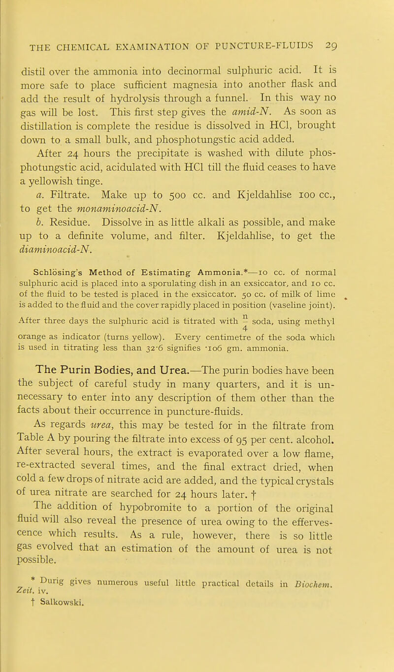 distil over the ammonia into decinormal sulphuric acid. It is more safe to place sufficient magnesia into another flask and add the result of hydrolysis through a funnel. In this way no gas will be lost. This first step gives the amid-N. As soon as distillation is complete the residue is dissolved in HQ, brought down to a small bulk, and phosphotungstic acid added. After 24 hours the precipitate is washed with dilute phos- photungstic acid, acidulated with HQ till the fluid ceases to have a yellowish tinge. a. Filtrate. Make up to 500 cc. and Kjeldahlise 100 cc, to get the monaminoacid-N. b. Residue. Dissolve in as little alkali as possible, and make up to a definite volume, and filter. Kjeldahlise, to get the diaminoacid-N. Schlosing's Method of Estimating Ammonia.*—10 cc. of normal sulphuric acid is placed into a sporulating dish in an exsiccator, and 10 cc. of the fluid to be tested is placed in the exsiccator. 50 cc. of milk of lime is added to the fluid and the cover rapidly placed in position (vaseline joint). After three days the sulphuric acid is titrated with 5 soda, using methjl orange as indicator (turns yellow). Everj;- centimetre of the soda which is used in titrating less than 32-6 signifies -106 gm. ammonia. The Purin Bodies, and Urea.—^The purin bodies have been the subject of careful study in many quarters, and it is un- necessary to enter into any description of them other than the facts about their occurrence in puncture-fluids. As regards urea, this may be tested for in the filtrate from Table A by pouring the filtrate into excess of 95 per cent, alcohol. After several hours, the extract is evaporated over a low flame, re-extracted several times, and the final extract dried, when cold a few drops of nitrate acid are added, and the typical crystals of urea nitrate are searched for 24 hours later, t The addition of hypobromite to a portion of the original fluid will also reveal the presence of urea owing to the efferves- cence which results. As a rule, however, there is so little gas evolved that an estimation of the amount of urea is not possible. * Durig gives numerous useful little practical details in Biochem. Zeit. iv. t Salkowski.