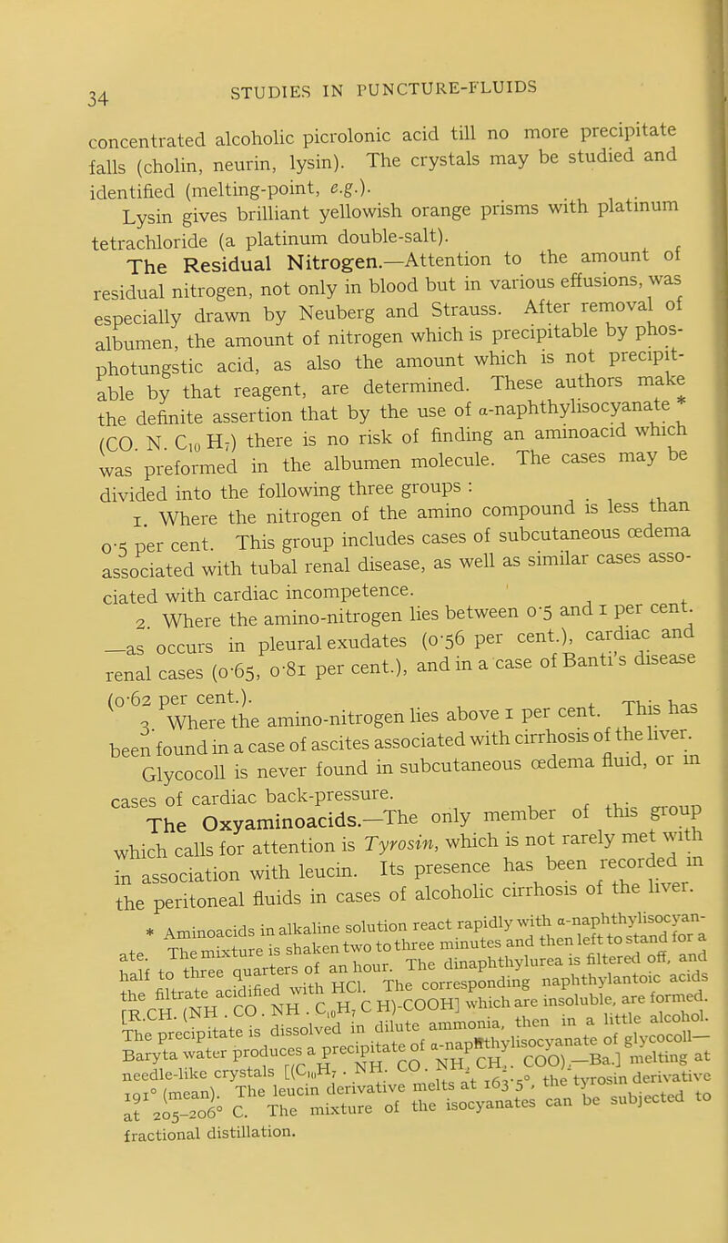 concentrated alcoholic picrolonic acid till no more precipitate falls (cholin, neurin, lysin). The crystals may be studied and identified (melting-point, e.g.). Lysin gives brilliant yellowish orange prisms with platinum tetrachloride (a platinum double-salt). The Residual Nitrogen.—Attention to the amount of residual nitrogen, not only in blood but in various effusions, was especially drawn by Neuberg and Strauss. After rernoval of albumen, the amount of nitrogen which is precipitable by phos- photungstic acid, as also the amount which is not precipit- able by that reagent, are determined. These authors make the definite assertion that by the use of a-naphthylisocyanate (CO N CoHt) there is no risk of finding an aminoacid which was'preformed in the albumen molecule. The cases may be divided into the following three groups : , . , I Where the nitrogen of the amino compound is less than o-^ per cent This group includes cases of subcutaneous oedema associated with tubal renal disease, as well as similar cases asso- ciated with cardiac incompetence. ■ -7 Where the amino-nitrogen lies between 0-5 and i per cent _as'occurs in pleural exudates (0-56 per cent.), cardiac and renal cases (0-65, o'Si per cent.), and ma case of Banti's disease (0-62 per cent.). ™ . . Where the amino-nitrogen lies above i per cent. This has been found in a case of ascites associated with cirrhosis of the liver. GlycocoU is never found in subcutaneous cedema fluid, or m cases of cardiac back-pressure. The Oxyaminoacids.-The only member of this group which calls for attention is Tyrosin, which is not rarely met with in association with leucm. Its presence has been r-orded m the peritoneal fluids in cases of alcoholic cirrhosis of the liver. * Axninoacids inalkaline solution react rapidly with a-riaphthylisocya^^^ Ammoaci s minutes and then left to stand for a 1% to tL oui^^^^^^^^ dinaphthylurea is filtered off, and half to three quarters 01 corresponding naphthylantoic acids the filtrate -.defied with HCl^ ^^^^^^^Z,^^ ,f, Joluble. are formed. needle-hke crystals [(C,„H7 . NH. . i^n, the tvrosin derivative fractional distihation.