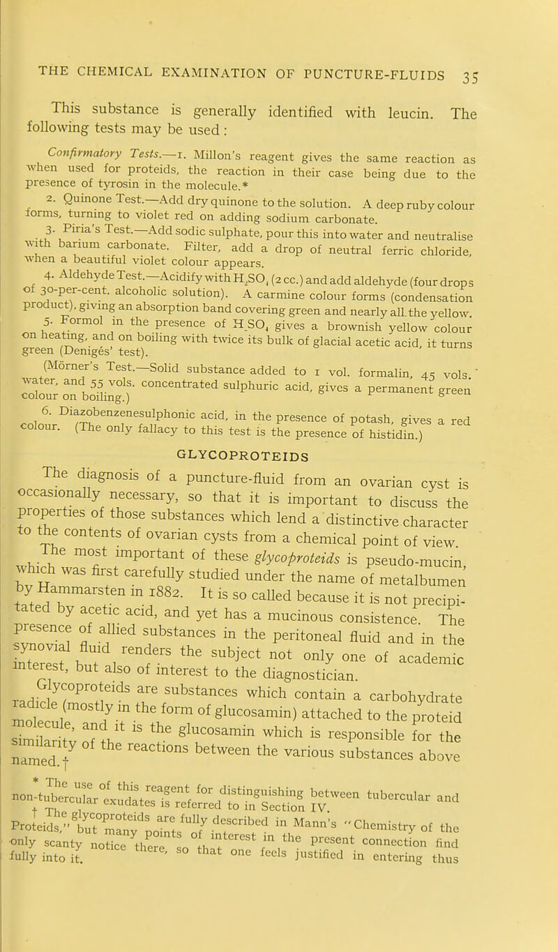 This substance is generally identified with leucin. The following tests may be used : Confirmatory Tests.~i. MUlon's reagent gives the same reaction as when used for proteids, the reaction in their case being due to the presence of tyrosin in the molecule.* 2. QuinoneTest—Add dry quinone to the solution. A deep ruby colour forms, turning to violet red on adding sodium carbonate. 3- Piria's Test.—Add sodic sulphate, pour this into water and neutralise with barium carbonate. Filter, add a drop of neutral ferric chloride, wnen a beautiful violet colour appears. 4. Aldehyde Test—Acidify with H50, (2 cc.) and add aldehyde (four drops of 30-per-cent. alcoholic solution). A carmine colour forms (condensation product), giving an absorption band covering green and nearly all. the yellow. 5. Formol m the presence of H SO, gives a brownish yellow colour on heating, and on boiling with t^vice its bulk of glacial acetic acid it turns green (Deniges' test). (Morner's Test.-Solid substance added to i vol. formalin, 45 vols  Totr oTbo'ilint) ■ ^^P^'^*'^ ^^-^ - P~nt green 6. Diazobenzenesulphonic acid, in the presence of potash, gives a red colour. (The only fallacy to this test is L presence of histldt^) GLYCOPROTEIDS The diagnosis of a puncture-fluid from an ovarian cyst is occasionally necessary, so that it is important to discuss the properties of those substances which lend a distinctive character to the contents of ovarian cysts from a chemical point of view whiVh r^'/''' °^ '^''^ glycoproteids is pseudo-mucm, which was first carefuUy studied under the name of metalbumen by Hammarsten m 1883. It is so called because it is not precipi- tated by acetic acid, and yet has a mucinous consistence The presence of allied substances in the peritoneal fluid and in the S3 b t /f ^^'^'^^^ °- °f -^d-i interest, but also of interest to the diagnostician. Glycoproteids are substances which contain a carbohydrate ' radicle mostly m the form of glucosamm) attached to the p'rote d oT?h ' ^^^^ ^^^^ '- the named f substances above Pro eSturmTn?^.'^^^'''^ ^-'^'^ Chemistry of the •only scanty L'ce'^^lSr so^Vf'^ ^--<^«on find iully into it '° ^°<^1^ i^^f^ificd in entering thus