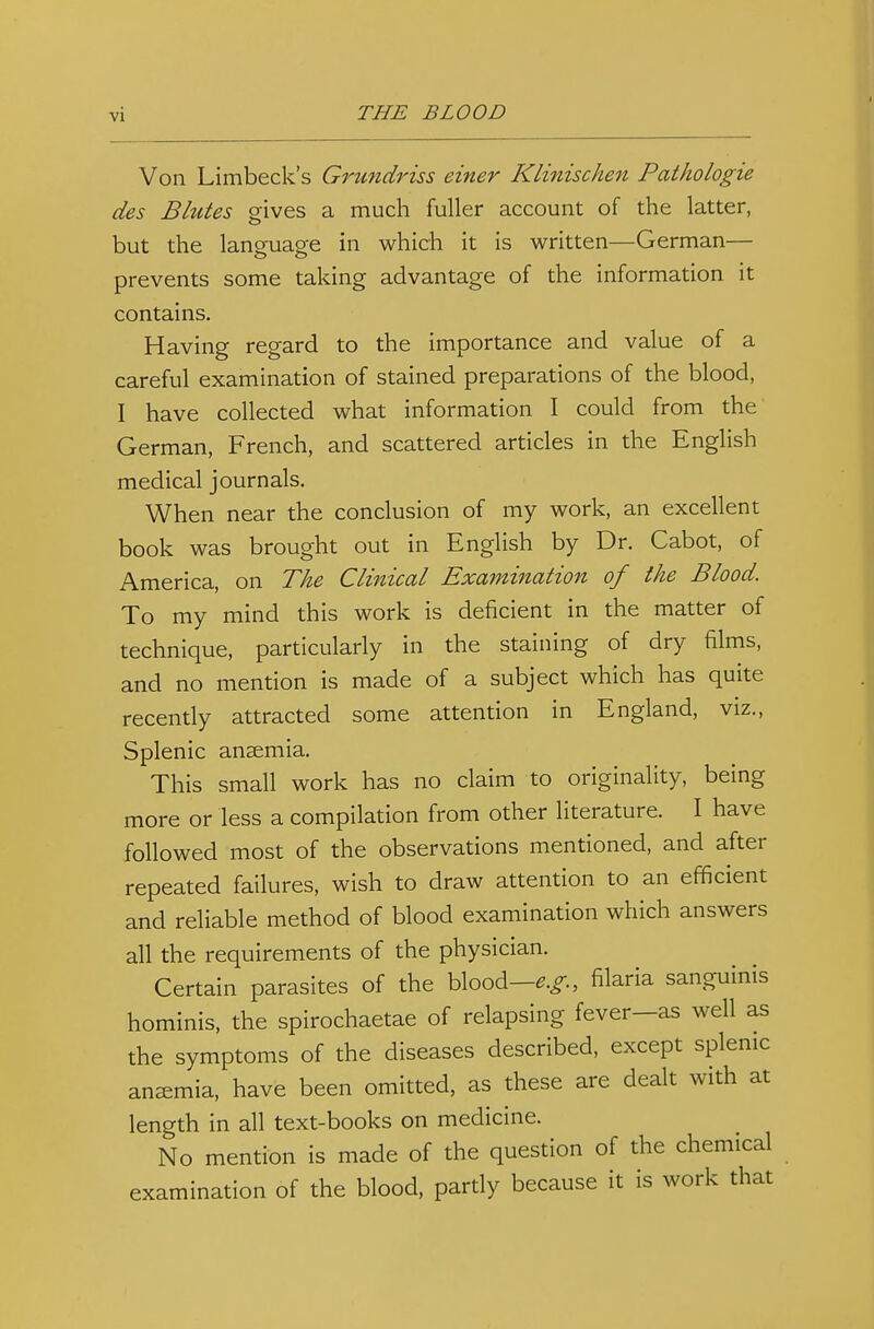 Von Limbeck's Grundriss einer Klinischen Pathologie des Blutes gives a much fuller account of the latter, but the language in which it is written—German— prevents some taking advantage of the information it contains. Having regard to the importance and value of a careful examination of stained preparations of the blood, I have collected what information I could from the German, French, and scattered articles in the English medical journals. When near the conclusion of my work, an excellent book was brought out in English by Dr. Cabot, of America, on The Clinical Examination of the Blood. To my mind this work is deficient in the matter of technique, particularly in the staining of dry films, and no mention is made of a subject which has quite recently attracted some attention in England, viz., Splenic ansemia. This small work has no claim to originality, being more or less a compilation from other literature. I have followed most of the observations mentioned, and after repeated failures, wish to draw attention to an efficient and reliable method of blood examination which answers all the requirements of the physician. Certain parasites of the blood—filaria sanguinis hominis, the spirochaetae of relapsing fever-as well as the symptoms of the diseases described, except splemc anasmia, have been omitted, as these are dealt with at length in all text-books on medicine. No mention is made of the question of the chemical examination of the blood, partly because it is work that